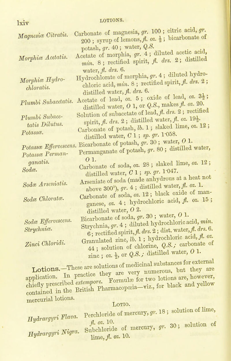 LOTIONS. Carbonate of magnesia, gr. 100 ; citric acid gr 200 ; syrup of lemons,^ o%. \ ; bicarbonate ot potasli, gr. 40 ; water, Q.8. Acetate of morphia, gr. 4 ; diluted acetic acid mm. 8; rectified spirit, fl. drs. 2; distiUed ■water,/, drs. 6. i i j Hydrochlorate of morpbia, gr. 4 ; diluted bydro- cbloric acid, min. 8 ; rectified spirit,/, drs. 2 ; distilled water,/, drs. 6. Acetate of lead, oz. 5; oxide of lead, oz. H, distnied water, 0 1, or Q.S., makes/, o.. 20. Solution of subacetate of lead,/, drs. 2 ; rectified spirit,/, drs. 2 ; distilled water,/, oz. 19^. Carbonate of potasb, lb. 1 ; slaked lime, oz. 12 ; distilled water, 0 1 ; sp. gr. 1-058. Magnesice Citratis. Morphiw Acetatis. MorpUcB Eydro- cliloratis. Plumbi Suhacetatis. Plumbi Suhace- tatis Dilutus. Potassm. JiicarDonate ui jjuuaaii, y.. , / Permanganate of potasb, gr. 80 ; distiUed water, Carbonate of soda, oz. 28 ; slaked lime, oz. 12 ; distilled water, C 1; sp. jr. 1-047. Arseniate of soda (made anliydrous at a beat not above 300°), gr. 4 ; distilled water, /, oz 1. Carbonate of soda, oz. 12 ; black oxide of man- ganese, oz. 4 ; hydrochloric acid, /. oz. 15 , distilled water, 0 2. Bicarbonate of soda, gr. 30 ; water 0 1. Strychnia, ^r. 4 ; diluted hydrochloric acid m^,^. 6^ rectiAed spirit,/, drs. 2 ; dist water,/, drs.e Granulated zinc, lb. 1 ; hydrochloric acid,/, o.. 44 ; solution of chlorine, Q.S.; carbonate of zinc ; oz. h Q-^-' ^^^^^ ^ Lotions -These are solutions of medicinal -^^tances f r e^^^^^^^ ap^Sr I. practice ^^^^^^ mercurial lotions. LOTIO. Perchloride of mercury, gr. 18 ; solution of lime, Sithloride of mercury, ^r. 30; solution of lime,/. 018.10. Poiass(z Perman ganatis. Sodce. SodcR Arseniatis. Sodas Chloratw. Sodce Effervcscens StrychnicB- Zinci Chloridi. Hydrargyri Flava. Eydrargyri Nigra.