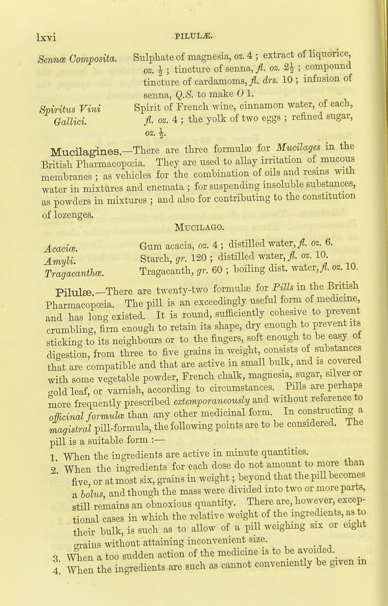 Sennm Composita. Sulphate of magnesia, 02.4 ; extract of liquorice, oz. i ; tincture of senna, fl. oz. 2^ ; compound tincture of cardamoms, yj. drs. 10 ; infusion of senna, Q.S. to make 0 1. Spiritus Vini Spii'it of French wine, cinnamon water, of each, Gallici fl- oz. 4 ; the yolk of two eggs ; refined sugar, oz. ^. Mucilagines—There are three formulae for Mucilages in the British Pharmacopoeia. They are used to allay irritation of mucous membranes ; as vehicles for the combination of oils and resms with water in mixtures and enemata ; for suspending insoluble substances, as powders in mixtures ; and also for contributing to the constitution of lozenges. MUOILAGO. j^cacice Gum acacia, oz. 4 ; distilled water, ^. oz. 6. Amvli' Starch, gr. 120 ; distHled water, fl. oz. 10. Tragacanthce. Tragacanth, gr. 60 ; boiling dist. water,^?. oz. 10. Pilule -There are twenty-two formute for Pills in the British Pharmacopceia. The pill is an exceedingly useful form of medicine and has long existed. It is round, sufficiently cohesive to prevent crumbling, firm enough to retain its shape, dry enough to prevent its sticking to its neighbours or to the fingers, soft enough to be easy of di-estion, from three to five grains in weight, consists of substances thlt are compatible and that are active in small bulk, and is covered with some vegetable powder, French chalk, magnesia, sugar, silver or -old leaf, or varnish, according to circumstances. PHls are perhaps more frequently prescribed extemporaneously and without reference to offiainal formula than any other medicinal form. In constructmg a magistral piU-formula, the following points are to be considered. The pill is a suitable form :— 1 When the ingredients are active in minute quantities. 2 When the ingredients for each dose do not amount to more than ■ five or at most six, grains in weight; beyond that the pill becomes a holus, and though the mass were divided into two or more parts, still remains an obnoxious quantity. There are, however, excep- tional cases in which the relative weight of the ingredients, as to their bulk, is such as to allow of a pill weighing six or eight grains without attaining inconvenient size. When a too sudden action of the medicine is to be ayoided._ When the ingredients axe such as cannot conveniently be given m 3. 4.