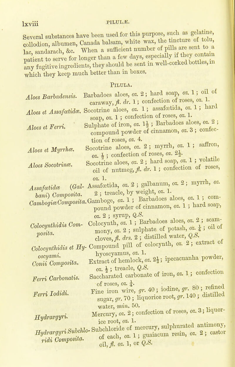 Several substances have been usedfor tins pni^ose, such as ge a me, coUodion, albumen. Canada balsam, white wax, the tmcture of tolu L, sand^rach, &c. When a sufficient number of pills are sent to a pa lent to ser4 for longer than a few days, especxaUy any fugitive ingredieaits, they shoxM be sent on well-corked bottles, m which they keep much better than m boxes. Aloes Barbadensis. Aloes et Assafcetidce. Aloes et Ferri. Aloes et Myrrha. Aloes Socotrinm. AssafcstidcB {Gal- bani) Composita. Cambogice Composita GolocyntUdis Com- posita. Colocijnthidis et Ey- oscyami. Conii Composita. Ferri Carbonatis. Ferri lodidi. Eydrargyri. Eydrargyri Subchlo- ridi Composita. PiLULA. Barbadoes aloes, oz. 2; hard soap, oz. 1; oU of caraway, y?. dr. 1; confection of roses, oz. 1. Socotrine aloes, oz. 1 ; assafcetida, oz. 1 ; hard soap, oz. 1 ; confection of roses, oz. I. Sulphate of iron, oz. H ; Barbadoes aloes, oz. 2 ; compound powder of cinnamon, oz. 3 ; confec- tion of roses, oz. 4. Socotrine aloes, oz. 2 ; myrrh, oz. 1 ; sattron, oz. h ; confection of roses, oz. 2^. Socotrine aloes, oz. 2 ; hard soap, oz. 1 ; volatile oil of nutmeg,/, dr. 1 ; confection of roses, oz. 1. 1 - Assafcetida, oz. 2 ; galbanum, oz. 2; myrru, oz. 2 ; treacle, by weight, oz. 1. Gamboge, oz. 1 ; Barbadoes aloes, oz. 1 ; com- poimd powder of cinnamon, oz. 1 ; hard soap, oz. 2 ; syrup, Q.8. Colocynth, oz. 1; Barbadoes aloes, oz. 2 ; scam- mony, oz. 2 ; sulphate of potash, oz. i ; oil ot cloves,/J. drs. 2 ; distilled water, Q.S. Compound pill of colocynth, oz. 2; extract of hyoscyamus, oz.l. Extract of hemlock, o..2i; ipecacuanha powder, oz. i ; treacle, Q.S. Saccharated carbonate of iron, oz. 1; confection of roses, oz. \. ^ ^ j Fine ii-on wire, gr. 40; iodine, ^r. 80 ; refined sugar, gr. 70 ; liquorice root, gr. 140 ; distilled water, min. 50. Mercury, oz. 2; confection of roses, oz. 3; liquor- ice root, oz.l. ■, i.- Subchloride of mercury, sulphurated antimonj, of each, oz. 1; guaiacum resin, oz. 2; castor oil,/, os;. 1, or Q./S.