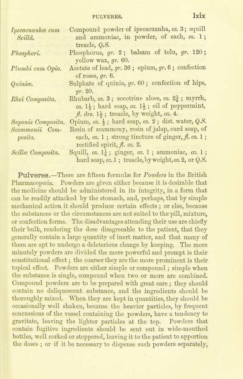 Ipecaaianhce cum Compound powder of ipecactianha, oz. 3; sqtiill Scilld. and ammoniac, in powder, of each, os. 1; treacle, Q.S. Phosphori. Phosphorus, gr. 2 ; balsam of tolu, gr. 120 ; yellow wax, gr. 60. Plumbi cum Opio. Acetate of lead, gr. 36 ; opium, gr. 6 ; confection of roses, gr. 6. Quinice. Sulphate of quinia, gr. 60 ; confection of hips, gr. 20. Bhei Composita. Ehubarb, oz. 3 ; socotrine aloes, oz. 2^ ; myrrh, oz. 1^; hard soap, oz. 1|; oil of peppermint, fl. drs. ; treacle, by weight, oz. 4. Saponis Composita. Opium, oz. |; hard soap, oz. 2 ; dist. water, Q.S. Scammonii Com- Eesin of scammony, resin of jalap, curd soap, of posita. each, oz. 1 ; strong tincture of ginger, fl. oz. 1 ; rectified spirit, fl. oz. 2. Scillw Composita. Squill, oz. Ij; ginger, oz. 1 ; ammoniac, oz. 1 ; hard 1; treacle,by weight, 02.2, or (^•'S. Pulveres.—There are fifteen formulae for Foivders in the British Pharmacopceia. Powders are given either because it is desirable that the medicine should be administered in its integrity, in a form that can be readily attacked by the stomach, and, perhaps, that by simple mechanical action it should produce certain effects ; or else, because the substances or the circumstances are not suited to the pill, mixture, or confection forms. The disadvantages attending their use are chiefly their bulk, rendering the dose disagreeable to the patient, that they generally contain a large quantity of inert matter, and that many of them are apt to undergo a deleterious change by keeping. The more minutely powders are divided the more powerful and prompt is their constitutional effect; the coarser they are the more prominent is their topical effect. Powders are either simple or compound ; simple when the substance is single, compound when two or more are combined. Compound powders are to be prepared with great care ; they should contain no deliquescent substance, and the ingredients should be thoroughly mixed. When they are kept in quantities, they should be occasionally well shaken, because the heaAder particles, by frequent concussions of the vessel containing the powders, have a tendency to gravitate, leaving the lighter particles at the top. Powders that contain fugitive ingredients should be sent out in wide-mouthed bottles, well corked or stoppered, leaving it to the patient to apportion the doses ; or if it be necessary to dispense such powders separately.