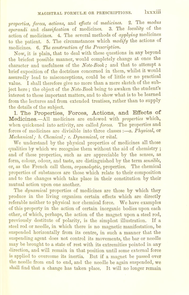 properties, forces, actions, and effects of medicines. 2. The modus operandi aud classification of medicines. 3. The locality of the action of medicines. 4. The several methods of applying medicines to the patient. 5. The circumstances which modify the actions of medicines. 6. The construction of the Prescription. Now, it is plain, that to deal with these questions in any beyond the briefest possible manner, would completely change at once the character and usefulness of the Note-Booh; and that to attempt a brief exposition of the doctrines concerned in them, whilst it woiild assuredly lead to misconceptions, could be of little or no practical value. I shall therefore give no more than a mere sketch of the sub- ject here ; the object of the Note-Booh being to awaken the student's interest to these important matters, and to show what is to be learned from the lectures and from extended treatises, rather than to supply the details of the subject. 1. The Properties, Forces, Actions, and Effects of Medicines.—All medicines are endowed with properties which, when quickened into activity, are called forces. The properties and forces of medicines are divisible into three classes :—a. Physical, or Mechanical/ h. Chemicaly c. Dynamical, or vital. We imderstand by the physical properties of medicines all those qualities by which we recognise them without the aid of chemistry ; and of these properties, such as are appreciable by the senses, as form, colour, odour, and taste, are distinguished by the term sensible, or, as the French call them, organoleptic, properties. The chemical properties of substances are those which relate to their composition and to the changes which take place in their constitution by their mutual action upon one another. The dynamical properties of medicines are those by which they produce in the living organism certain effects wliich are directly referable neither to physical nor chemical force. We have examples of tliis property in the action of certain inorganic bodies upon each other, of which, perhaps, the action of the magnet upon a steel rod, previously destitute of polarity, is the simplest illustration. If a steel rod or needle, in which there is no magnetic manifestation, be suspended horizontally from its centre, in such a manner that the suspending agent does not control its movements, the bar or needle may be brought to a state of rest with its extremities pointed in any direction, and will remain in that position until some external force is applied to overcome its inertia. But if a magnet be passed over the needle from end to end, and the needle be again suspended, we shall find that a change has taken place. It will no longer remain