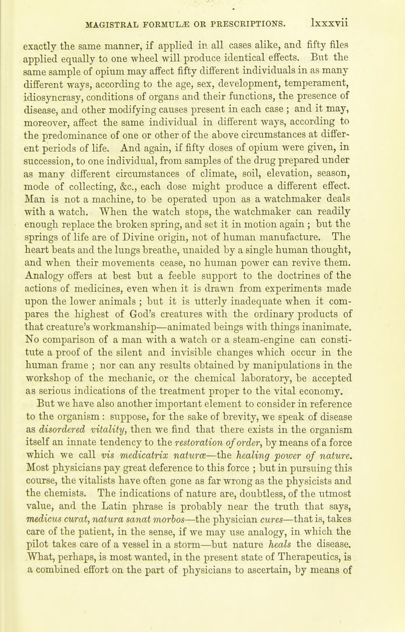 exactly the same manner, if applied in all cases alike, and fifty files applied equally to one wheel will produce identical efi'ects. But the same sample of opium may affect fifty difi'erent individuals in as many different ways, according to the age, sex, development, temperament, idiosyncrasy, conditions of organs and their functions, the presence of disease, and other modifying causes present in each case ; and it may, moreover, affect the same individual in different ways, according to the predominance of one or other of the above circumstances at differ- ent periods of life. And again, if fifty doses of opium were given, in succession, to one individual, from samples of the drug prepared under as many different circumstances of climate, soil, elevation, season, mode of collecting, &c., each dose might produce a different effect. Man is not a machine, to he operated upon as a watchmaker deals with a watch. When the watch stops, the watchmaker can readily enough replace the broken spring, and set it in motion again; but the springs of life are of Divine origin, not of human manufacture. The heart beats and the lungs breathe, unaided by a single human thought, and when their movements cease, no human power can revive them. Analogy offers at best but a feeble support to the doctrines of the actions of medicines, even when it is drawn from experiments made upon the lower animals ; but it is utterly inadequate when it com- pares the highest of God's creatures with the ordinary products of that creature's workmanship—animated beings with things inanimate. No comparison of a man with a watch or a steam-engine can consti- tute a proof of the silent and invisible changes which occur in the human frame ; nor can any results obtained by manipulations in the workshop of the mechanic, or the chemical laboratory, be accepted as serious indications of the treatment proper to the vital economy. But we have also another important element to consider in reference to the organism : suppose, for the sake of brevity, we speak of disease as disordered vitality, then we find that there exists in the organism itself an innate tendency to the restoration of order, by means of a force which we call vis medicatrix naturce—the healing power of nature. Most physicians pay great deference to this force ; but in pursuing this course, the vitalists have often gone as far wrong as the physicists and the chemists. The indications of nature are, doubtless, of the utmost value, and the Latin phrase is probably near the truth that says, medicus cv/rat, natura sanat morbos—the physician cures—that is, takes care of the patient, in the sense, if we may use analogy, in which the pilot takes care of a vessel in a storm—but nature heals the disease. What, perhaps, is most wanted, in the present state of Therapeutics, is a combined effort on the part of physicians to ascertain, by means of