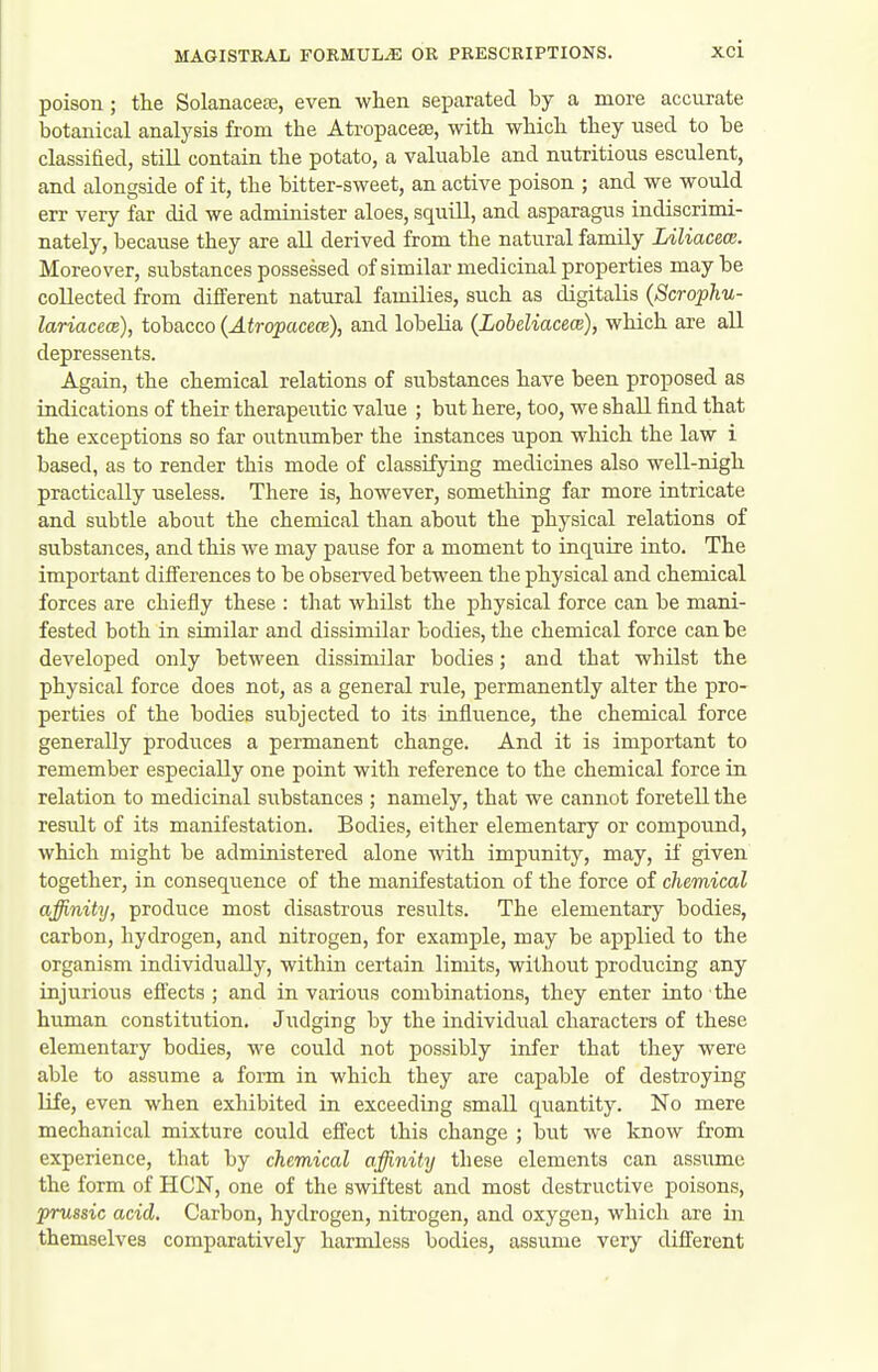 poison; the Solanaceaj, even wlien separated by a more accurate botanical analysis from the Ati-opacese, with which they used to be classified, still contain the potato, a valuable and nutritious esculent, and alongside of it, the bitter-sweet, an active poison ; and we would err very far did we administer aloes, squill, and asparagus indiscrimi- nately, because they are all derived from the natural family Liliacece. Moreover, substances possessed of similar medicinal properties may be collected from different natural families, such as digitalis (Scrophu- lariacecB), tobacco (Atropacem), and lobelia (LobeUacecs), which are all depressents. Again, the chemical relations of substances have been proposed as indications of their therapeutic value ; but here, too, we shall find that the exceptions so far outnumber the instances upon which the law i based, as to render this mode of classifying medicines also well-nigh practically useless. There is, however, something far more intricate and subtle about the chemical than about the physical relations of su.bstances, and this we may pause for a moment to inquire into. The important difi'erences to be obsei-ved between the physical and chemical forces are chiefly these : that whilst the physical force can be mani- fested both in similar and dissimilar bodies, the chemical force can be developed only between dissimilar bodies; and that whilst the physical force does not, as a general rule, permanently alter the pro- perties of the bodies subjected to its influence, the chemical force generally produces a permanent change. And it is important to remember especially one point with reference to the chemical force in relation to medicinal substances ; namely, that we cannot foretell the result of its manifestation. Bodies, either elementary or compound, which might be administered alone with impunity, may, if given together, in consequence of the manifestation of the force of chemical affinity, produce most disastrous results. The elementary bodies, carbon, hydrogen, and nitrogen, for example, may be applied to the organism individually, within certain limits, without producing any injurious efi'ects ; and in various combinations, they enter into the human constitution. Judging by the individual characters of these elementary bodies, we could not possibly infer that they were able to assume a form in which they are capable of destroying life, even when exhibited in exceeding small quantity. No mere mechanical mixture could effect this change ; but we know from experience, that by chemical affinity these elements can assume the form of HON, one of the swiftest and most destructive poisons, prussic acid. Carbon, hydrogen, nitrogen, and oxygen, which axe in themselves comparatively harmless bodies, assume very difi:erent