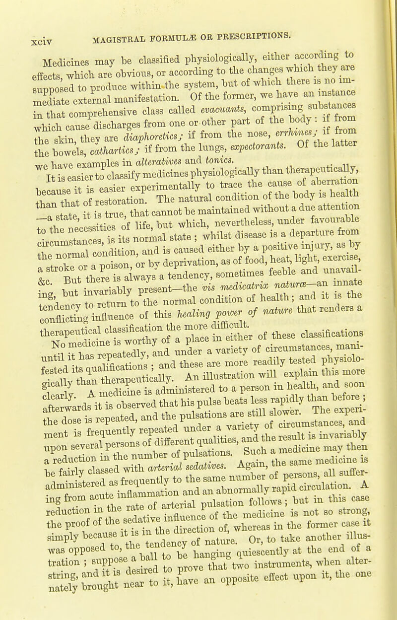 Medicines may be classified pliysiologically, either according to efffcts wWcli are oWs, or according to the changes which they are uppoleTto produce within the system, hnt of which there rs no un- Sal external manifestation. Of the former, we have an in tance Tthat comprehensive class called evacuants, comprising substances whth cluTe'discharges from one or other part of the body : i from t tin, they are W^cs. if from the -e, cr./u.., i^^ the bowels, cathartics; if from the lungs, expectorants. Of the latter wp have examples in alteratives and tonics. SaSTocWymedicinesphysiologicallythant it IS easier . e^nerimentally to trace the cause of aberration ^'Tatof rerration.^^^ natLl condition of the body is health tie it is trueTa cannot be maintained without a due attention „a state, It IS true tna nevertheless, under favourable cucumstancejji and is caused either by a positive injury, as by the normal ^on^^^deprivation, as of food, heat, light, exercise, t But theSlys ateL^^^^ sometimes feeble and unavad- &c. But there IS a J .nedicatrix naturcB-B.n mnate ing but ^^^^l^jZZvL condition of health; and it is the rnSnrn-^^^^^ .0.. o; .... that renders a therapeutical classification the m^^^^^^^ ^^^^^ classifications No medicine worthy of ^ P^^^^^^f ^ circumstances, mani- until it has repeatedly and nnder a van ty ^^^^^^ _ fested ^l^-^l^^^^,^^^ 'iriTstTation will 'xpl- this more a meStfdministered to a person in health, and soon :Srdfit^:tLrvedthathispulsebe dimply ^^^'^IX'I^X T^^^^^ O'-' *° ''''' was opposed to, ^^^^^^^y quiescently at the end of a txation ; ^^^^o^^^^^^ \l ^ .rthat'two instruments, when alter- r§ b -- to it, h\ve an opposite effect upon it, the one