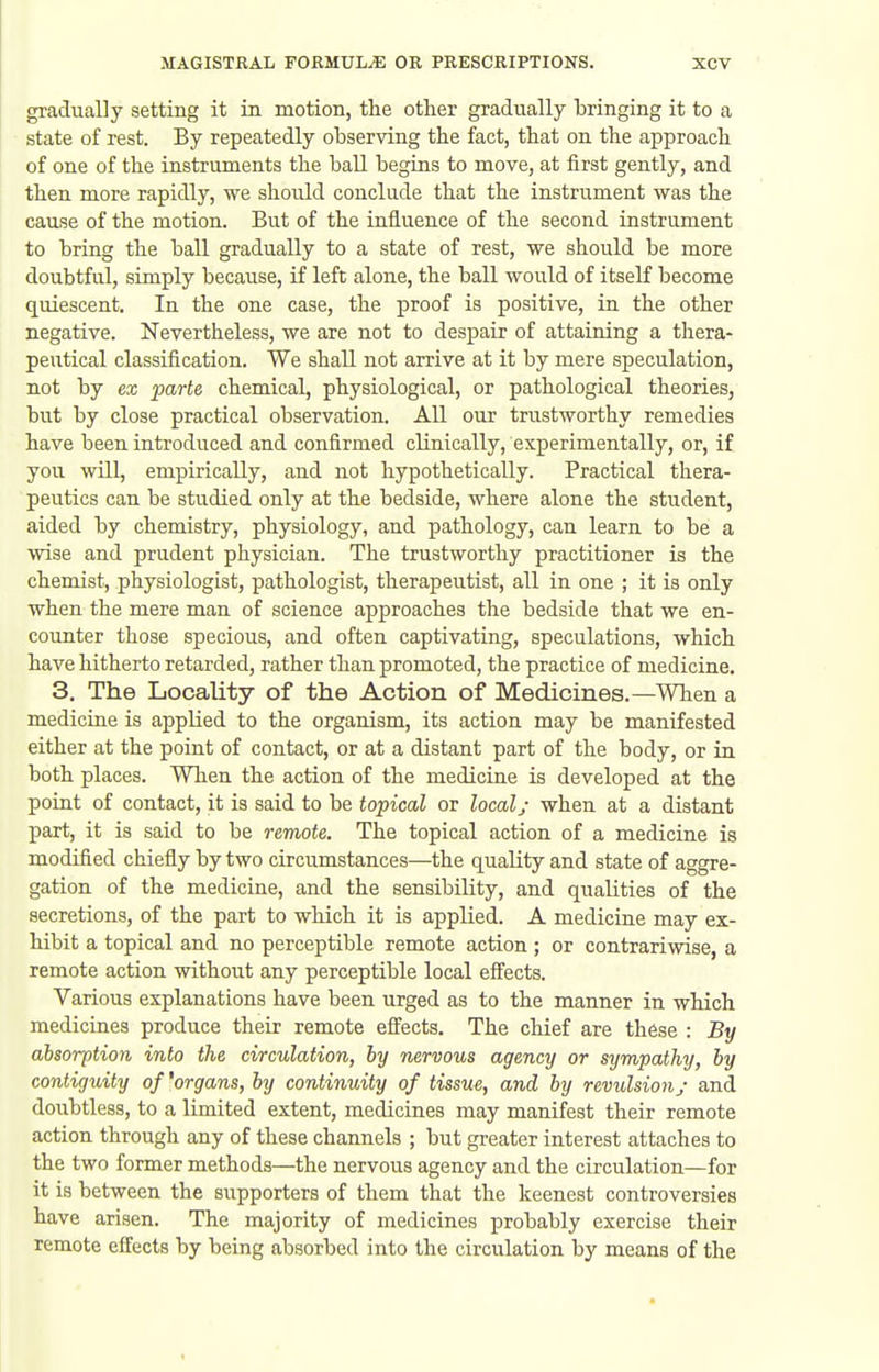 gradually setting it in motion, tlie other gradually bringing it to a state of rest. By repeatedly observing the fact, that on the approach of one of the instruments the ball begins to move, at first gently, and then more rapidly, we should conclude that the instrument was the cause of the motion. But of the influence of the second instrument to briug the ball gradually to a state of rest, we should be more doubtful, simply because, if left alone, the ball would of itself become quiescent. In the one case, the proof is positive, in the other negative. Nevertheless, we are not to despair of attaining a thera- peutical classification. We shall not arrive at it by mere speculation, not by ex parte chemical, physiological, or pathological theories, but by close practical observation. AU our trustworthy remedies have been introduced and confirmed clinically, experimentally, or, if you wUl, empirically, and not hypothetically. Practical thera- peutics can be studied only at the bedside, where alone the student, aided by chemistry, physiology, and pathology, can learn to be a wise and prudent physician. The trustworthy practitioner is the chemist, physiologist, pathologist, therapeutist, all in one ; it is only when the mere man of science approaches the bedside that we en- counter those specious, and often captivating, speculations, which have hitherto retarded, rather than promoted, the practice of medicine. 3, The Locality of the Action of Medicines.—Wlien a medicine is applied to the organism, its action may be manifested either at the point of contact, or at a distant part of the body, or in both places. When the action of the medicine is developed at the point of contact, it is said to be topical or localy when at a distant part, it is said to be remote. The topical action of a medicine is modified chiefly by two circumstances—the quality and state of aggre- gation of the medicine, and the sensibility, and qualities of the secretions, of the part to which it is applied. A medicine may ex- hibit a topical and no perceptible remote action ; or contrariwise, a remote action without any perceptible local effects. Various explanations have been urged as to the manner in which medicines produce their remote effects. The chief are these : By absorption into the circulation, by nervous agency or sympathy, by contiguity of 'organs, by continuity of tissue, and by revulsion; and doubtless, to a limited extent, medicines may manifest their remote action through any of these channels ; but greater interest attaches to the two former methods—the nervous agency and the circulation—for it is between the supporters of them that the keenest controversies have arisen. The majority of medicines probably exercise their remote effects by being absorbed into the circulation by means of the