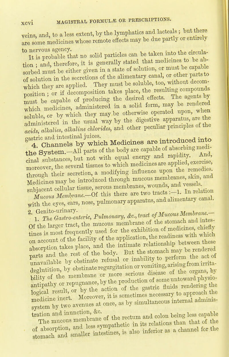 veins, and, to a less extent, by the lymphatics and l^^^eals ; but Uiere are some medicines whose remote effects may be due partly or entirely iTrpToblbTeThat no solid particles can be taken i.to the ela- tion • and. therefore, it is generally stated that medicines to be ab- Sed must be either given in a state of solution, or must be capable of solution in the secretions of the alimentary canal, or other parts to wHch they are applied. They must be soluble, too without decorn- Wion or if decomposition takes place, the resulting compounds ^uft be' capable of producing the desired effects. The agen s by wHch medicines, administered in a solid form, may be rendered ?uUe,or by which they maybe otherwise operated -Pon, -l^en Sni tered in the usual way by the digestive apparatus, are the aSrScls, allcaline Morides, and other peculiar principles of the gastric and intestinal jtiices. . into 4 Channels by which Medicines are introduced mto thtsys?em.-AU parts of the body are capable of absorbmg medi- dnal substances, but not with equal energy and rapidity. And rToreov r the se;eral tissues to which medicines are apphed, exercise rrgh iheir secretion, a modifying influence upon the reme^e. MeScinesmay be introduced through mucous membranes, skin and SacSLt ceUular tissue, serous membranes, wounds, and vessel . Xot Mmtae.-6f this there are two tracts In relation Xhe eyTeaxs, nose, pulmonary appaxatus, and alimentary canah tmZZlnteric, Fulmonary, &c.,tract of Mucous Mer.l.^J^^ Of tiie larXr tract, the mucous membrane of the stomach and mtes ''^XtlX ottinrreh.fal or ii,abmty to perform fte act ot S^Wao^ylinateregargitationorvondting,^^.^^^^^^^ Styot tie roerobrane '^^'^~Z.^r:L''Lt:S7;t '°^rIr oert MoreoTer, it is sometimes necessary to approach the r,tm hy twt av* es at ;„ce, as by sirotdtaueou, internal adnunrs- Iration and tom*. being less capable .^t'^TTaTXmp ft^ in ite relations than that of .be lmt^rd%::™L. is aUo inferior as a channel lor the