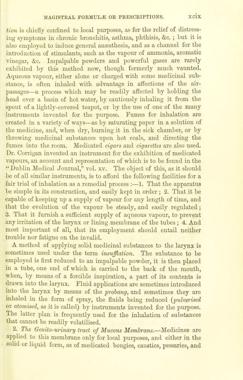 tioii is chiefly confined to local purposes, as for the relief of distress- ing symptoms in chronic bronchitis, asthma, phthisis, &c. ; but it is also employed to induce general anaesthesia, and as a channel for the introduction of stunrQants, such as the vapour of ammonia, aromatic vinegar, &c. Impalpable powders and powerful gases are rarely exliibited by this method now, though formerly much vaunted. Aqueous vapour, either alone or charged with some medicinal sub- stance, is often inhaled vvith advantage in aff'ections of the air- passages—a process which may be readily affected by holding the head over a basin of hot water, by cautiously inhaKng it from the spout of a lightly-covered teapot, or by the use of one of the many instruments invented for the purpose. Fumes for inhalation are created in a variety of ways—as by saturating paper in a solution of the medicine, and, when dry, burning it in the sick chamber, or by throwing medicinal substances upon hot coals, and directing the fiunes into the room. Medicated cigars and cigarettes are also used. Dr. Corrigan invented an instrument for the exhibition of medicated vapours, an account and representation of which is to be found in the Dublin Medical Journal, vol. xv. The object of this, as it should be of all similar instruments, is to afi'ord the following facilities for a fair trial of inhalation as a remedial process :—1. That the apparatus be simple in its construction, and easily kept in order; 2. That it be capable of keeping up a supply of vapour for any length of time, and that the evolution of the vapour be steady, and easily regulated; 3. That it furnish a sufiicient supply of aqiieous vapour, to prevent any irritation of the larynx or lining membrane of the tubes ; 4. And most important of all, that its employment should entail neither trouble nor fatigue on the invalid. A method of applying solid medicinal substances to the larynx is sometimes used under the term insufflation. The substance to be employed is first reduced to an impalpable powder, it is then placed in a tube, one end of which is carried to the back of the mouth, when, by means of a forcible inspiration, a part of its contents is drawn into the larynx. Fluid applications are sometimes introduced into the larynx by means of the probang, and sometimes they are inhaled in the form of spray, the fluids being reduced {pulverised or atomised, as it is called) by instruments invented for the purpose. The latter plan is frequently used for the inhalation of substances that cannot be readily volatilised. 2. The Genito-urinary tract of Mucous Membrane.—Medicines are applied to this membrane only for local purposes, and either in the solid or liquid form, as of medicated bougies, caustics, pessaries, and