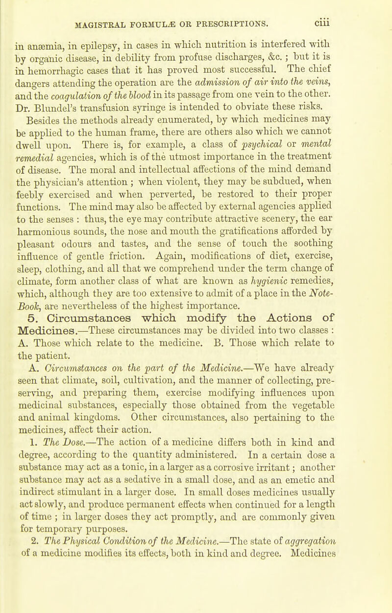 in aiiEemia, in epilepsy, in cases in which nutrition is interfered with by organic disease, in debility from profuse discharges, &c. ; but it is in hemorrhagic cases that it has proved most successful. The cliief dangers attending the operation are the admission of air into the veins, and the coagulation of the blood in its passage from one vein to the other. Dr. Blunders transfusion syringe is intended to obviate these risks. Besides the methods already enumerated, by which medicines may be applied to the human frame, there are others also which we cannot dwell upon. There is, for example, a class of psychical or mental remedial agencies, which is of the utmost importance in the treatment of disease. The moral and intellectual affections of the mind demand the physician's attention ; when violent, they may be subdued, when feebly exercised and when perverted, be restored to their proper fimctions. The mind may also be affected by external agencies applied to the senses : thus, the eye may contribute attractive scenery, the ear harmonious soimds, the nose and mouth the gratifications afforded by pleasant odours and tastes, and the sense of touch the soothing influence of gentle friction. Again, modifications of diet, exercise, sleep, clothing, and all that we comprehend nnder the term change of climate, form another class of what are known as hygienic remedies, which, although they are too extensive to admit of a place in the Note- Book, are nevertheless of the highest importance. 5. Circumstances which modify the Actions of Medicines.—These circumstances may be divided into two classes : A. Those wliich relate to the medicine. B. Those which relate to the patient. A. Circumstances on the part of the Medicine.—We have already seen that climate, soU, cultivation, and the manner of collecting, pre- serving, and preparing them, exercise modifying influences upon medicinal substances, especially those obtained from the vegetable and animal kingdoms. Other circumstances, also pertaining to the medicines, affect their action. 1. The Dose.—The action of a medicine differs both in kind and degree, according to the quantity administered. In a certain dose a substance may act as a tonic, in a larger as a corrosive irritant; another substance may act as a sedative in a small dose, and as an emetic and indirect stimulant in a larger dose. In small doses medicines usually act slowly, and produce permanent effects when continued for a length of time ; in larger doses they act promptly, and are commonly given for temporary purposes. 2. The Physical Condition of the Medicine.—The state of aggregation of a medicine modifies its effects, both in kind and degree. Medicines