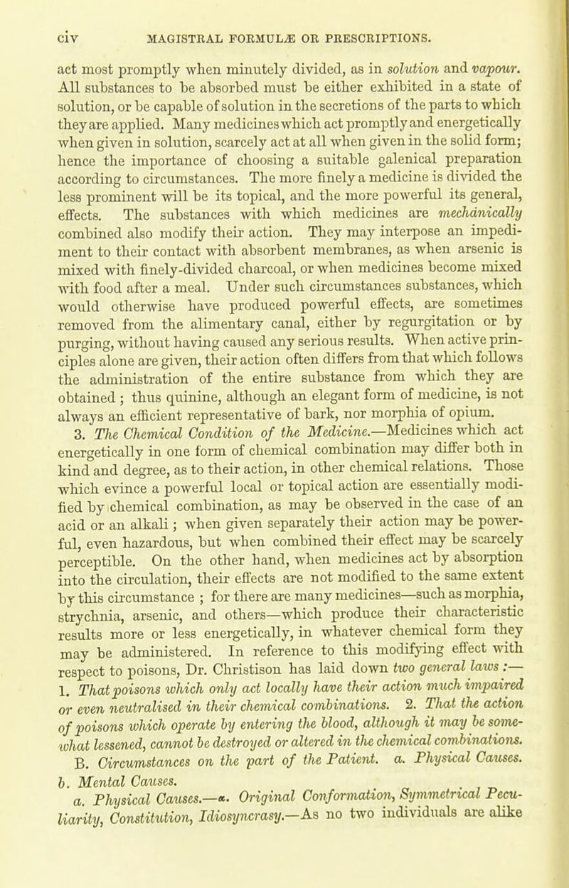 act most promptly when minutely divided, as in solution and vapour. All substances to be absorbed must be either exliibited in a state of solution, or be capable of solution in the secretions of the parts to which they are applied. Many medicines which act promptly and energetically when given in solution, scarcely act at all when given in the solid form; hence the importance of choosing a suitable galenical preparation according to circumstances. The more finely a medicine is divided the less prominent will be its topical, and the more powerful its general, effects. The substances with which medicines are mechanically combined also modify their action. They may interpose an impedi- ment to their contact with absorbent membranes, as when arsenic is mixed with finely-divided charcoal, or when medicines become mixed with food after a meal. Under such circumstances substances, which would otherwise have produced powerful effects, are sometimes removed from the alimentary canal, either by regurgitation or by purging, without having caused any serious results. When active prin- ciples alone are given, their action often differs from that which follows the administration of the entire substance from which they are obtained ; thus quinine, although an elegant form of medicine, is not always an efficient representative of bark, nor morphia of opium. 3. The Chemical Condition of the Medicine.—Medicines which act energetically ia one form of chemical combination may differ both in kind and degree, as to their action, in other chemical relations. Those which evince a powerful local or topical action are essentially modi- fied by chemical combination, as may be observed in the case of an acid or an alkali ; when given separately their action may be power- ful, even hazardous, but when combined their effect may be scarcely perceptible. On the other hand, when medicines act by absorption into the cii'culation, their effects are not modified to the same extent by this circumstance ; for there are many medicines—such as morphia, strychnia, arsenic, and others—which produce their characteristic results more or less energetically, in whatever chemical form they may be administered. In reference to this modifying effect with respect to poisons, Dr. Christison has laid down two general laws :— 1. That poisons which only act locally have their action much impaired or even neutralised in their chemical combinations. 2. That the action of poisons which operate by entering the blood, although it may besome- ivhat lessened^ cannot be destroyed or altered in the chemical combinations. B. Circumstances on the part of the Patient, a. Physical Causes. b. Mental Causes. a Physical Causes.—Original Conformation, Symmetrical Pecu- liarity, Constitution, Idiosyncrasy.-Aa no two individuals are alike