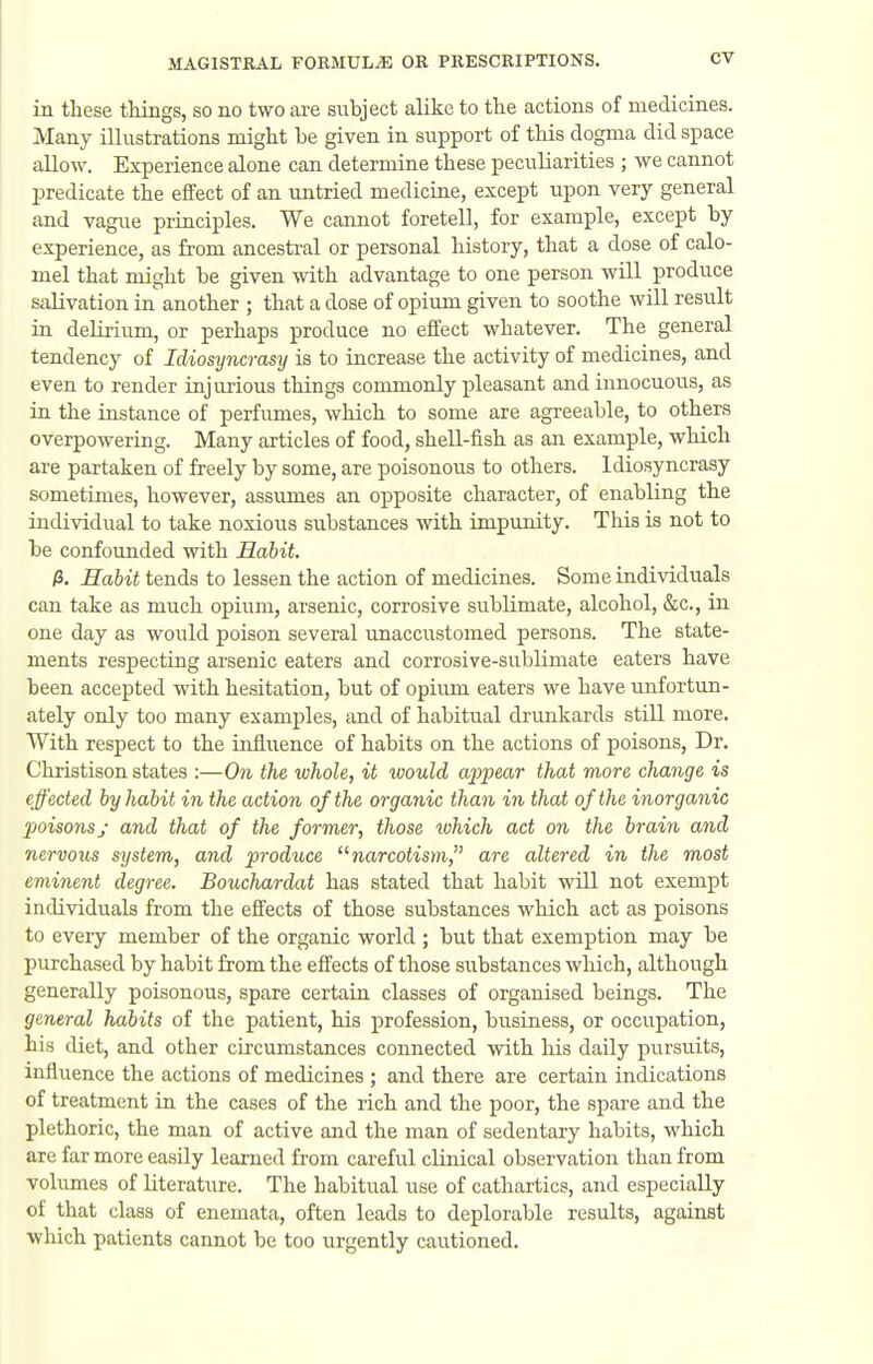 in these things, so no two are subject alike to the actions of medicines. Many illustrations might be given in support of this dogma did space allow. Experience alone can determine these peculiarities ; we cannot predicate the effect of an untried medicine, except upon very general and vague principles. We cannot foretell, for example, except by experience, as from ancestral or personal history, that a dose of calo- mel that might be given with advantage to one person will produce salivation iu another ; that a dose of opium given to soothe will result in delirium, or perhaps produce no effect whatever. The general tendency of Idiosyncrasy is to increase the activity of medicines, and even to render injurious things commonly pleasant and innocuous, as in the instance of perfumes, which to some are agreeable, to others overpowering. Many articles of food, shell-fish as an example, which are partaken of freely by some, are poisonous to others. Idiosyncrasy sometimes, however, assumes an opposite character, of enabling the individual to take noxious substances with impunity. This is not to be confounded with Habit, (3. Habit tends to lessen the action of medicines. Some individuals can take as much opium, arsenic, corrosive sublimate, alcohol, &c., in one day as would poison several unaccustomed persons. The state- ments respecting arsenic eaters and corrosive-sublimate eaters have been accepted with hesitation, but of opium eaters we have unfortun- ately only too many examples, and of habitual drunkards still more. With respect to the influence of habits on the actions of poisons, Dr. Christison states :—On the ivhole, it loould appear that more change is effected by habit in the action of the organic than in that of the inorganic poisons J and that of the former, those which act on the brain and nervous system, and produce narcotisyn, are altered in the most eminent degree. Bouchardat has stated that habit will not exempt individuals from the effects of those substances which act as poisons to eveiy member of the organic world ; but that exemption may be purchased by habit from the effects of those substances which, although generally poisonous, spare certain classes of organised beings. The general habits of the patient, his profession, business, or occi^pation, his diet, and other circumstances connected with his daily pursuits, influence the actions of medicines ; and there are certain indications of treatment in the cases of the rich and the poor, the spare and the plethoric, the man of active and the man of sedentary habits, which are far more easily learned from careful clinical observation than from vobimes of literature. The habitual use of cathartics, and especially of that class of enemata, often leads to deplorable results, against which patients cannot be too urgently cautioned.