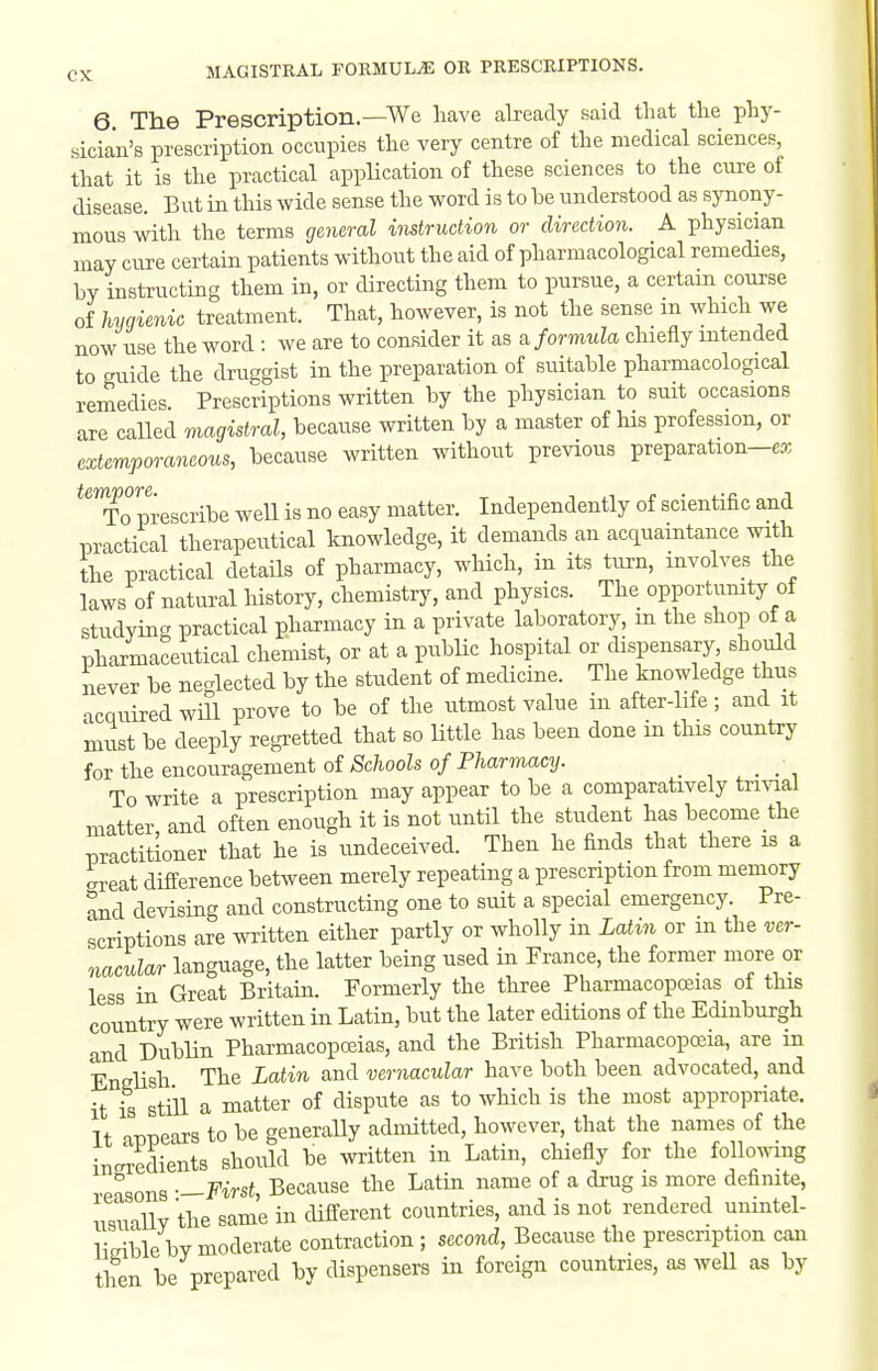 6. The Prescription.—We have already said that the phy- sician's prescription occupies the very centre of the medical sciences, that it is the practical application of these sciences to the cure of disease. But in this wide sense the word is to be understood as synony- mous with the terms general instruction or direction. A physician may cure certain patients without the aid of pharmacological remedies, by instructing them in, or directing them to pursue, a certam course of hygienic treatment. That, however, is not the sense m which we now use the word : we are to consider it as a formula chieily mtended to guide the druggist in the preparation of suitable pharmacological remedies Prescriptions written by the physician to suit occasions are called magistral, because written by a master of his profession, or extemporaneous, because written without previous preparation-cx *'To prescribe weU is no easy matter. Independently of scientific and iDractical therapeutical knowledge, it demands an acquamtance with the practical details of pharmacy, which, in its turn, involves the laws of natural history, chemistry, and physics. The opportimity of studying practical pharmacy in a private laboratory, m the shop of a pharmaceutical chemist, or at a pubHc hospital or dispensary should never be neglected by the student of medicine. The knowledge thus acquired wHl prove to be of the utmost value in after-hfe ; and it must be deeply regretted that so little has been done m tHs country for the encouragement of/Sc/iooZso/P/iarmacy. _ To write a prescription may appear to be a comparatively trivial matter, and often enough it is not until the student has become the practitioner that he is undeceived. Then he finds that there is a areat difference between merely repeating a prescription from memory and devising and constructing one to suit a special emergency. Pre- scriptions are written either partly or wholly in Latin or m the ver- nacular language, the latter being used in France, the former more or less in Great Britain. Formerly the three Pharmacopcsias of this country were written in Latin, but the later editions of the Edinburgh and Dublin Pharmacopoeias, and the British Pharmacopoeia, are in English The Latin and vernacular have both been advocated, and it is still a matter of dispute as to which is the most appropriate. It appears to be generaUy admitted, however, that the names of the inciedients should be written in Latin, chiefly for the following reasons —First, Because the Latin name of a drug is more definite, nsuiUv the same in different countries, and is not rendered unintel- limble by moderate contraction ; second. Because the prescription can then be prepared by dispensers in foreign countries, as well as by