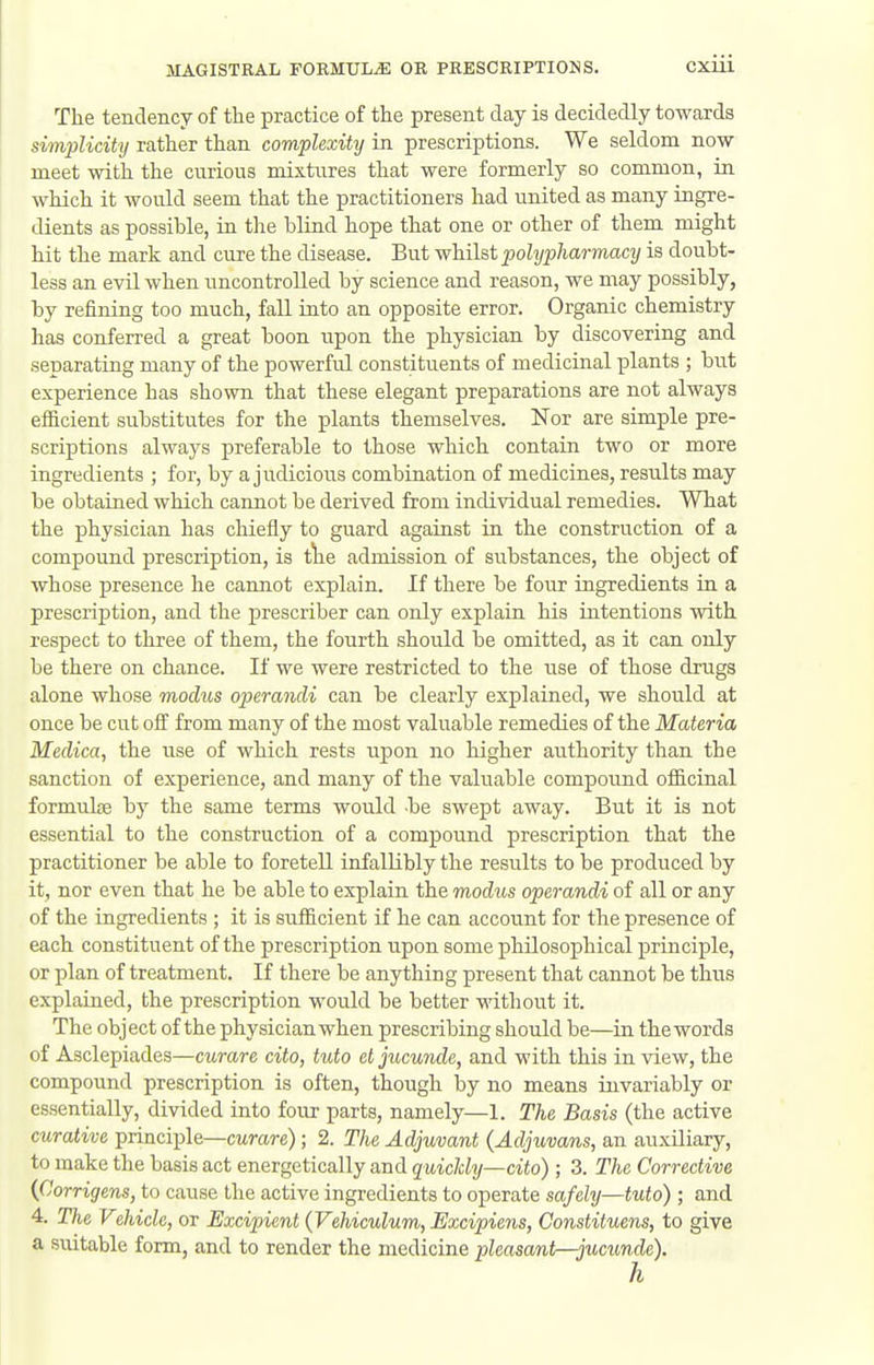 The tendency of the practice of the present day is decidedly towards simplicity rather than complexity in prescriptions. We seldom now meet with the curious mixtures that were formerly so common, in which it would seem that the practitioners had united as many ingre- dients as possihle, in the blind hope that one or other of them might hit the mark and cure the disease. But whilst polypharmacy is doubt- less an evil when uncontrolled by science and reason, we may possibly, by refining too much, fall into an opposite error. Organic chemistry has conferred a great boon upon the physician by discovering and separating many of the powerful constituents of medicinal plants ; but experience has shown that these elegant preparations are not always efficient substitutes for the plants themselves. Nor are simple pre- scriptions always preferable to those which contain two or more ingredients ; for, by a judicious combination of medicines, results may be obtained which cannot be derived from individual remedies. What the physician has chiefly to guard against in the construction of a compound prescription, is tlie admission of substances, the object of whose presence he cannot explain. If there be four ingredients in a prescription, and the prescriber can only explain his intentions with respect to three of them, the fourth should be omitted, as it can only be there on chance. If we were restricted to the use of those drugs alone whose modus operandi can be clearly explained, we should at once be cut off from many of the most valuable remedies of the Materia Medica, the use of which rests upon no higher authority than the sanction of experience, and many of the valuable compound officinal formuhe by the same terms would be swept away. But it is not essential to the construction of a compound prescription that the practitioner be able to foretell infallibly the results to be produced by it, nor even that he be able to explain the modus operandi of all or any of the ingredients ; it is sufficient if he can account for the presence of each constituent of the prescription upon some philosophical principle, or plan of treatment. If there be anything present that cannot be thus explained, the prescription would be better without it. The object of the physician when prescribing should be—in the words of Asclepiades—cxirare cito, tido et jucunde, and with this in view, the compound prescription is often, though by no means invariably or essentially, divided into four parts, namely—1. The Basis (the active curative principle—cttrare); 2. The Adjuvant {Adjuvans, an auxiliary, to make the basis act energetically and quickly—cito) ; 3. The Corrective {Corrigens, to cause the active ingredients to operate safely—tuto) ; and 4. The Vehicle, or Excipient {Vehiculum, Ezcipiens, Constituens, to give a suitable form, and to render the medicine pleasant—jucunde).