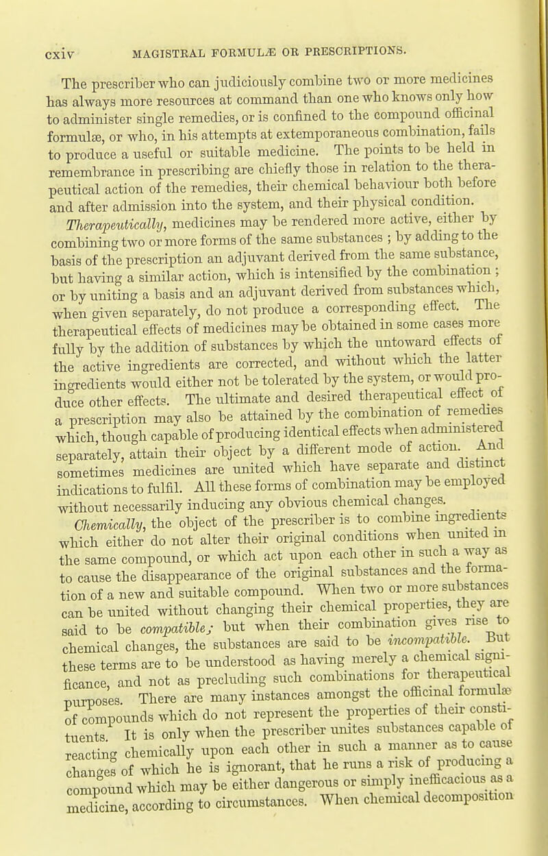 The prescriberwho can judiciously combine two or more medicines has always more resources at command than one who knows only how to administer single remedies, or is confined to the compound officinal formulffi, or who, in his attempts at extemporaneous combination, fails to produce a useful or suitable medicine. The points to be held in remembrance in prescribing are cliiefly those in relation to the thera- peutical action of the remedies, their chemical behaviour both before and after admission into the system, and their physical condition. Therapeutically, medicines may be rendered more active, either by combining two or more forms of the same stibstances ; by adding to the basis of the prescription an adjuvant derived from the same substance, but having a similar action, wUch is intensified by the combination ; or by uniting a basis and an adjuvant derived from substances which, when given separately, do not produce a corresponding effect. The therapeutical effects of medicines maybe obtained in some cases more fully by the addition of substances by which the untoward effects ot the active ingredients are corrected, and without which the latter ingredients would either not be tolerated by the system, or would pro- duce other effects. The ultimate and desired therapeutical effect ot a prescription may also be attained by the combination of remedies which, though capable of producing identical effects when admimstered separately, attain theii> object by a different mode of action _ And sometimes medicines are united which have separate and distmct indications to fulfil. AU these forms of combination may be employed without necessarUy inducing any obvious chemical changes. Chemically, the object of the prescriber is to combine ingredients which either do not alter their original conditions when umted m the same compound, or wHch act upon each other in such a way as to cause the disappearance of the original substances and the forma- tion of a new and suitable compound. When two or more substances can be united without changing their chemical properties, they are said to be compatibhy but when their combination gives rise to chemical changes, the substances are said to be incompahble. mt these terms are to be understood as having merely a chemical sigm- ficance, and not as precluding such combinations for therapeutical Tjurposes There are many instances amongst the officinal formula- of compounds which do not represent the properties of their consti- tuents It is only when the prescriber unites substances capable ot reacting chemically upon each other in such a manner as to cause chanTe! of which he is ignorant, that he runs a risk of producmg a compound which may be either dangerous or simply inefficacious as a 3ne, according to circumstances. When chemical decomposition