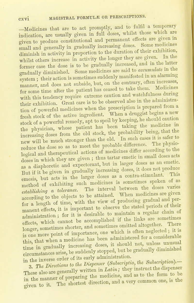 -Medicines that are to act promptly, and to fulfil a temporary indication, are usually given in full doses, wMlst those which are given to produce constitutional and permanent effects are given m small and generaUy in gradually increasing doses. Some medicmes diminish in activity in proportion to the duration of their exhihition, whilst others increase in acti^aty the longer they are given In the former case the dose is to he gradually increased, and m the latter graduaUy diminished. Some medicines are said to accumulate in the svstem : their action is sometimes suddenly manifested in an alarmmg manner, and does not suhside, hut, on the contrary, often uicreases, tZml time after the patient has ceased to take them. Mechcnies with this tendency require extreme caution and watchfulness dnrmg their exhibition. Great care is to be observed also m the administra- tion of powerful medicines when the prescription is prepared fi'om a fresh stock of the active ingredient. When a ^^^^gf ^^^g^^^^^^^^^ stock of a powerful remedy, apt to spoU by keeping, he ^^oulMon the physician, whose patient has been taking the ^^^icine m increasinc. doses from the old stock, the probability bemg that the new wm be much stronger than the old. In such cases it is safer to reL^ the dose so as to meet the probable difference. The phys o- and therapeutical actions of medicines differ according to the dTsl which they are given ; thus tartar emetic in small doses acts asTdlphoretic and expectorant, but in larger doses as an emetic Butif 'be given in gradually increasing doses it does not produc emesis, but acts in the larger doses as a contra-stimulant. Tins method of exhibiting such medicines is sometimes spoken of as ZahUsUng a tolerance. The interval between the doses varies fcorSg tothe objects to be attained. When medicines are given ?or a iSgth of time, with the view of producing gradual and per- maneSects,it is Important to observe the stated periods of their Twstotion- for it is desii-able to maintain a regular cham of S wMch cannot be accomplished if the links ai. somet^es longer sometimes shorter, and sometimes omitted altogether The e s one more point of importance, one which is often neglected ; this th^t when a medicine has been administered lor a considerable this, that wne ^-^^^^^^ ,,nless unusual in the inverse order of its early administration s i Directions to the Dispenser {Suhscr^pt^o, the 8uhscr^p ^on).- 1 oTLnerallv written in Latin; they instruct the dispenser These -^^^^^l^l^''^^^^^ the medicine, and as to the form to be Z'^rr^lrZL! direction, and a very common one, is the