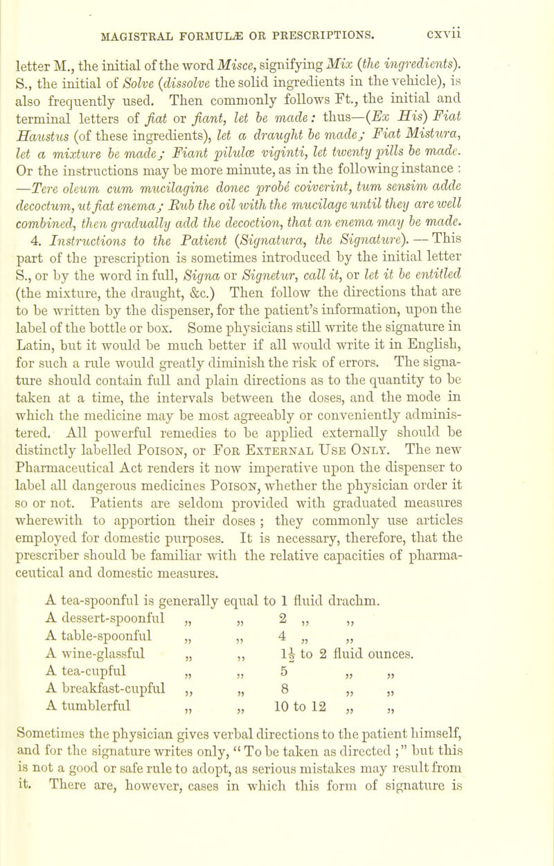 letter M., the initial of the word Misce, signifying Mix (the ingredients). S., the initial oi Solve (dissolve the solid ingredients in the vehicle), is also frequently used. Then commonly follows Ft., the initial and terminal letters of fiat or fiant, let he made: thus—(^x His) Fiat Haustus (of these ingredients), let a draught he made; Fiat Mistura, let a raixture he made; Fiant pilidce viginti, let tioenty pills he made. Or the instructions may be more minute, as in the following instance : —Tcre oleum cum mucilagine donee prohe coiverint, turn sensim adde decoctum, utfiat enema; Bub the oil ivith the mucilage until they are well combined, then gradually add the decoction, that an enema vtvxy he made. 4. Instructions to the Patient (Signatura, the Signatiire). — This part of the prescription is sometimes introduced by the initial letter S., or by the word in full, Signa or Signetur, call it, or let it be entitled (the mixture, the draught, &c.) Then follow the directions that are to be written by the dispenser, for the patient's information, upon the label of the bottle or box. Some physicians still write the signature in Latin, birt it would be much better if all would write it in English, for such a rule woiild greatly diminish the risk of errors. The signa- ture should contain full and plain directions as to the quantity to be taken at a time, the intervals between the doses, and the mode in which the medicine may be most agreeably or conveniently adminis- tered. All powerful remedies to be applied externally should be distinctly labelled Poison, or For External Use Only. The new Pharmaceutical Act renders it now imperative upon the dispenser to label all dangerous medicines Poison, whether the physician order it so or not. Patients are seldom provided with graduated measures wherewith to apportion their doses ; they commonly use articles employed for domestic purposes. It is necessary, therefore, that the prescriber should be familiar with the relative capacities of pharma- ceutical and domestic measures. A tea-spoonful is generally equal to 1 fluid drachm. A dessert-spoonful „ „ 2 A table-spoonful A wine-glassful A tea-cupful A breakfast-cupful A tumblerful 4 10 to 12 5) )' » )1 Sometimes the physician gives verbal directions to the patient himself, and for the signature writes only,  To be taken as directed ; but this is not a good or safe rule to adopt, as serious mistakes may result from it. There are, however, cases in which this form of signature is