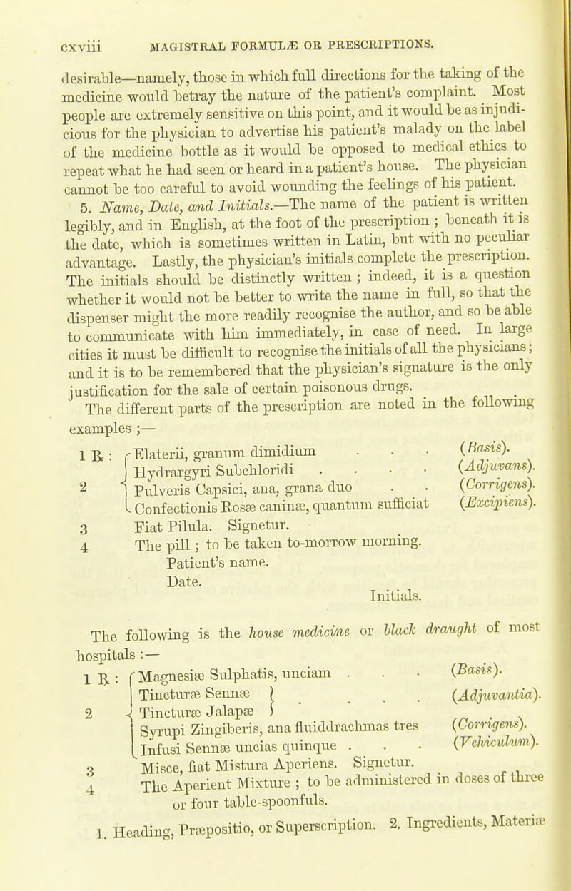 desirable—namely, those in which fuU directions for the taking of the medicine would betray the nature of the patient's complaint. Most people are extremely sensitive on this point, and it would be as injudi- cious for the physician to advertise his patient's malady on the label of the medicine bottle as it would be opposed to medical ethics^ to repeat what he had seen or heard in a patient's house. The physician cannot be too careful to avoid wounding the feelings of his patient. 5. Name, Date, and Initials.—The name of the patient is written legibly, and in English, at the foot of the prescription ; beneath it is the date, which is sometimes written in Latin, but with no peculiar advantage. Lastly, the physician's initials complete the prescription. The initials should be distinctly wiitten ; indeed, it is a question whether it would not be better to write the name in fuU, so that the dispenser might the more readily recognise the author, and so be able to communicate with him immediately, in case of need. In large cities it must be difficult to recognise the initials of all the physicians; and it is to be remembered that the physician's signatui'e is the only justification for the sale of certain poisonous drugs. The different parts of the prescription are noted in the foUowing examples ;— 'Elaterii, granum dimidium . . • (Basis). Hydrargyri Subchloridi .... (Adjuvans). Pulveris Capsici, ana, grana duo . . (Corrigens). - Confectionis Kosffi caninse, quantum sufficiat {Excipims). Fiat Pilula. Signetur. The pill; to be taken to-morrow morning. Patient's name. Date. Initials. The foUowing is the house medicine or Uach draught of most hospitals :— 1 5.: f MagnesiEB Sulphatis, unciam . 1 Tincturaa Senna3 ) _ <i Tincturte Jalapa3 ) Syrupi Ziugiberis, ana fiuiddraclimas tres Infusi Sennaj uncias quinque . S ^ Misce, fiat Mistura Aperiens. Signetur. i The Aperient Mixture ; to be administered in doses of three or four table-spoonfuls. 1. Heading, Prfepositio, or Superscription. 2. Ingredients, MateriiB 1 R 2 3 4 (Basis). (Adjuvantia). (Corrigens). (Vchic^dwm).