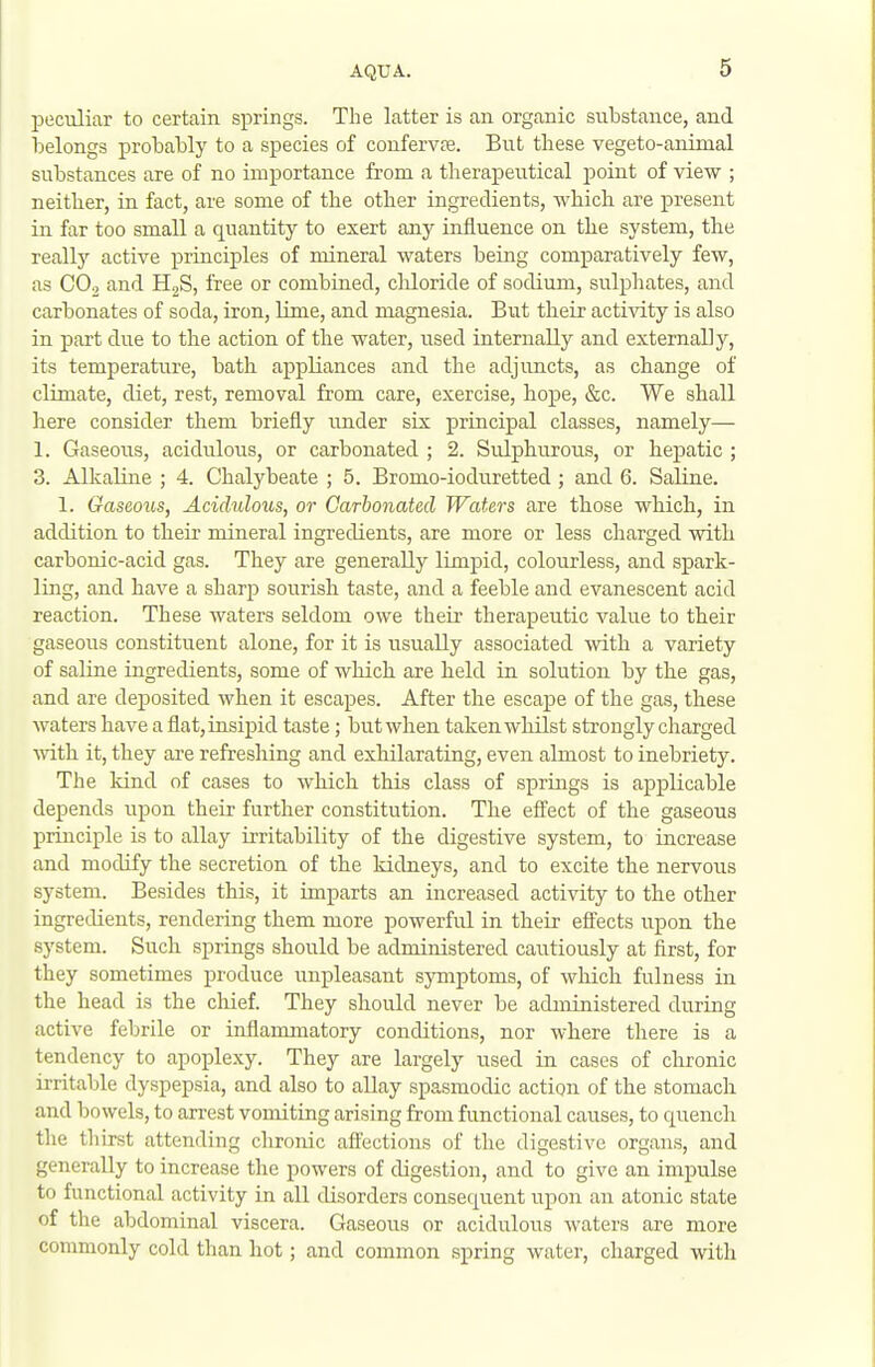 peculiar to certain springs. The latter is an organic substance, and belongs probably to a species of confervte. But these vegeto-animal substances are of no importance from a therapeutical point of view ; neither, in fact, are some of the other ingredients, which are present in far too small a quantity to exert any influence on the system, the really active principles of mineral waters being comparatively few, as CO2 and HjS, free or combined, chloride of sodium, sulphates, and carbonates of soda, iron, lime, and magnesia. But their activity is also in part due to the action of the water, used internally and externally, its temperatiTre, bath appliances and the adjuncts, as change of climate, diet, rest, removal from care, exercise, hope, &c. We shall here consider them briefly imder six principal classes, namely— 1. Gaseous, acidulous, or carbonated ; 2. Sulphurous, or hepatic ; 3. Alkaline ; 4. Chalybeate ; 5. Bromo-ioduretted; and 6. Saline. 1. Gaseous, Acidulous, or Carbonated Waters are those which, in addition to their mineral ingredients, are more or less charged witb carbonic-acid gas. They are generally limpid, colourless, and spark- ling, and have a sharp sourish taste, and a feeble and evanescent acid reaction. These waters seldom owe their therapeutic value to their gaseous constituent alone, for it is usually associated with a variety of saline ingredients, some of which are held in solution by the gas, and are deposited when it escapes. After the escape of the gas, these waters have a flat, insipid taste; but when taken whilst strongly charged ■with it, they are refreshing and exhilarating, even almost to inebriety. The Idnd of cases to which this class of springs is applicable depends upon their further constitution. The efl'ect of the gaseous principle is to allay irritability of the digestive system, to increase and modify the secretion of the kidneys, and to excite the nervous system. Besides this, it imparts an increased activity to the other ingredients, rendering them more powerful in their effects upon the system. Such springs should be administered cautiously at first, for they sometimes produce unpleasant symptoms, of which fulness in the head is the chief. They should never be administered during active febrile or inflammatory conditions, nor where there is a tendency to apoplexy. They are largely used in cases of chronic irritable dyspepsia, and also to allay spasmodic action of the stomach and bowels, to arrest vomiting arising from functional causes, to quench the thirst attending chronic aflections of the digestive organs, and generally to increase the powers of digestion, and to give an impulse to functional activity in all disorders consequent upon an atonic state of the abdominal viscera. Gaseous or acidulous waters are more commonly cold than hot; and common spring water, charged with