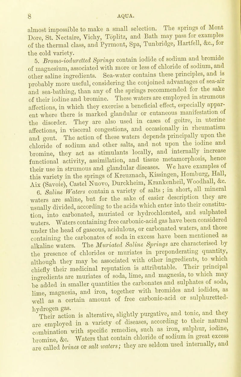 almost impossible to make a small selection. The springs of Mont Dore, St. Nectaire, Vicliy, TopHtz, and Bath may pass for examples of the thermal class, and Pyrmont, Spa, Tunbridge, Hartfell, &c., for the cold variety. 5. Bromo-ioduretted Springs contain iodide of sodium and bromide of magnesium, associated with more or less of chloride of sodium, and other saline ingi-edients. Sea-water contains these principles, and is probably more useful, considering the conjoined advantages of sea-air and sea-bathing, than any of the springs recommended for the sake of their iodine and bromine. These waters are employed in strumous affections, in whicb they exercise a beneficial effect, especially appar- ent where there is marked glandular or cutaneous manifestation of the disorder. They are also used in cases of goitre, in uterine affections, in visceral congestions, and occasionally in rheumatism and gout. The action of these waters depends principally upon the chloride of sodium and other salts, and not upon the iodine and bromine, they act as stimulants locally, and internally increase functional activity, assimilation, and tissue metamorphosis, hence their use in strumous and glandular diseases. We have examples of this variety in the springs of Kreuznach, Kissingen, Homburg, HaU, Aix (Savoie), Castel Nuovo, Dui-ckheim, Krankenheil, Woodliall, &c 6 Saline Waters contain a variety of salts ; in short, all mineral waters are saUne, but for the sake of easier description they are usually divided, according to the acids which enter into their constitu- tion, into carbonated, muriated or hydrochlorated, and sulphated waters. Waters containing free carbonic-acid gas have been considered under the head of gaseous, acidulous, or carbonated waters, and those containing the carbonates of soda in excess have been mentioned as alkaline waters. The Muriated Saline Springs are characterised by the presence of chlorides or muriates in preponderating quantity, althougb they may be associated with other ingredients, to which chiefly their medicinal reputation is attributable. Theii- principal ingredients are muriates of soda, lime, and magnesia, to which may be added in smaUer quantities the carbonates and sulphates of soda, lime, magnesia, and ii-on, together with bromides and iodides, as well' as a certain amount of free carbonic-acid or sulphuretted- hydrogen gas. _ Their action is alterative, slightly purgative, and tonic, and they are employed in a variety of diseases, according to theu' natural combination with specific remedies, such as iron, sulphur, iodine, bromine &c Waters that contain chloride of sodium m great excess are caUe'd brines or salt waters; they are seldom used internally, and