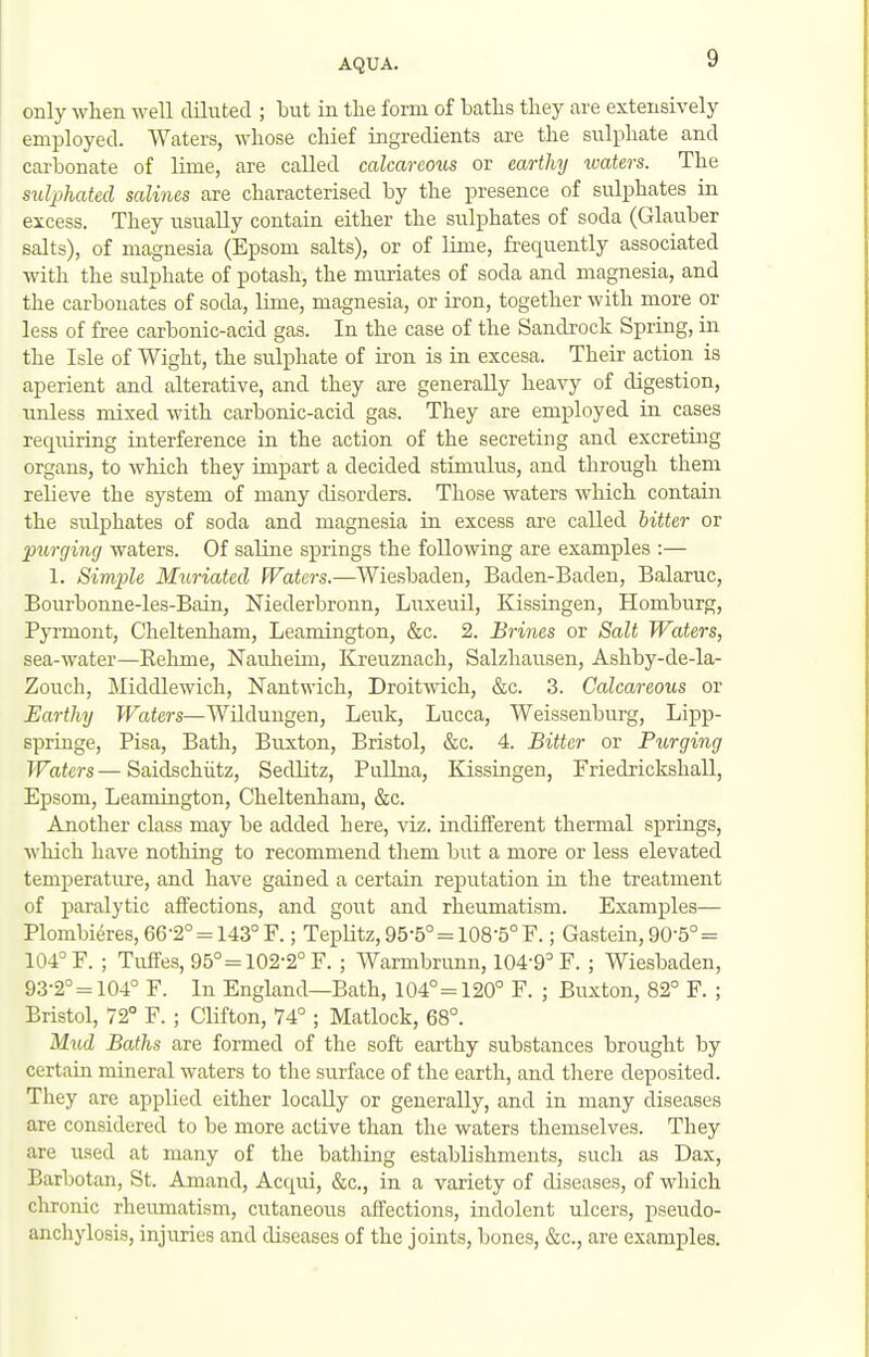 only when well diluted ; but in the form of baths they are extensively employed. Waters, whose chief ingredients are the sulphate and carbonate of lime, are called calcareous or earthy xvaters. The sulphated salines are characterised by the presence of sulphates in excess. They usually contain either the sulphates of soda (Glauber salts), of magnesia (Epsom salts), or of lime, frequently associated with the sulphate of potash, the muriates of soda and magnesia, and the carbonates of soda, lime, magnesia, or iron, together with more or less of free carbonic-acid gas. In the case of the Sandrock Spring, in the Isle of Wight, the sulphate of iron is in excesa. Their action is aperient and alterative, and they are generally heavy of digestion, unless mixed with carbonic-acid gas. They are employed in cases requiring interference in the action of the secreting and excreting organs, to which they impart a decided stimulus, and through them relieve the system of many disorders. Those waters which contain the sulphates of soda and magnesia in excess are called bitter or purging waters. Of saline springs the following are examples :— 1. Simple Muriated Waters.—Wiesbaden, Baden-Baden, Balaruc, Bourbonne-les-Bain, Niederbronn, Liixeuil, Kissingen, Homburg, Pyrmont, Cheltenham, Leamington, &c. 2. Brines or Salt Waters, sea-water—Rehme, Nauheim, Kreuznach, Salzhausen, Ashby-de-la- Zouch, Middlewich, Nantwich, Droitwich, &c. 3. Calcareous or Earthy PFaim—Wildungen, Leuk, Lucca, Weissenburg, Lipp- springe, Pisa, Bath, Buxton, Bristol, &c. 4. Bitter or Purging Waters—Saidschiitz, Sedlitz, Pullna, Kissingen, Friedrickshall, Epsom, Leamington, Cheltenham, &c. Another class may be added here, viz. indifferent thermal springs, which have nothing to recommend them but a more or less elevated temperature, and have gained a certain reputation in the treatment of paralytic affections, and gout and rheumatism. Examples— Plombieres, 66-2° = 143° F.; Teplitz, 95-5° = 108-5° F.; Gastein, 90-5° = 104° F. ; TufFes, 95°=102-2° F. ; Warmbrimn, 104-9° F. ; Wiesbaden, 93-2° = 104° F. In England—Bath, 104°= 120° F. ; Buxton, 82° F. ; Bristol, 72° F. ; Clifton, 74° ; Matlock, 68°. Mud Baths are formed of the soft earthy substances brought by certain mineral waters to the surface of the earth, and there deposited. They are applied either locally or generally, and in many diseases are considered to be more active than the waters themselves. They are used at many of the bathing establishments, such as Dax, Barbotan, St. Amand, Acqui, &c., in a variety of diseases, of which chronic rheumatism, cutaneous affections, indolent ulcers, pseudo- anchylosis, injuries and diseases of the joints, bones, «Scc., are examples.