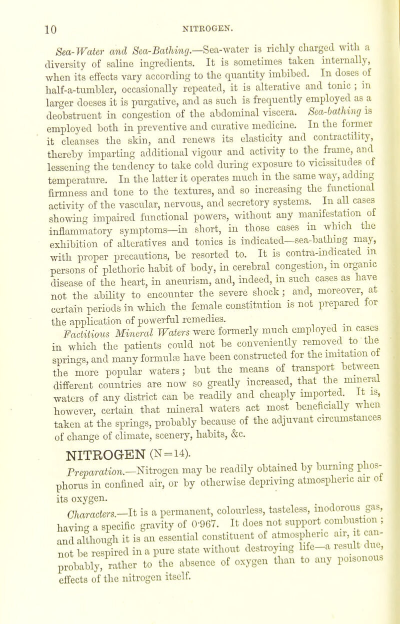 Sea-Water and Sea-J5ai7wn(/.—Sea-water is richly charged with a diversity of saline ingredients. It is sometimes taken internally, when its effects vary according to the quantity imbibed. In doses of half-a-tumbler, occasionally repeated, it is alterative and tonic ; in larger doeses it is purgative, and as such is frequently employed as a deobstruent in congestion of the abdominal viscera. Sea-bathing is employed both in preventive and curative medicine. In the former it cleanses the skin, and renews its elasticity and contractility, thereby imparting additional vigour and activity to the frame, and lessening the tendency to take cold during exposure to vicissitudes of temperature. In the latter it operates much in the same way, adding firmness and tone to the textures, and so increasing the functional activity of the vascular, nervous, and secretory systems. In aU cases showing impaired functional powers, without any manifestation of inflammatory symptoms—in short, in those cases in which the exhibition of alteratives and tonics is indicated—sea-bathing may, with proper precautions, be resorted to. It is contra-indicated m persons of plethoric habit of body, in cerebral congestion, m organic disease of the heart, in aneurism, and, indeed, in such cases as have not the abiUty to encounter the severe shock; and, moreover, at certain periods in which the female constitution is not prepared tor the application of powerful remedies. _ Factitious Mineral Waters were formerly much employed m cases in which the patients could not be conveniently removed to the springs, and manv formulai have been constructed for the imitation ot the more popular waters; but the means of transport between different countries are now so greatly increased, that the mineral waters of any district can be readUy and cheaply imported. It is, however, certain that mineral waters act most beneficiaUy when taken at the springs, probably because of the adjuvant circumstances of change of climate, scenery, habits, &c. NITROGEN (N=i4). Preparation.-mtvogQn may be readily obtained by burning phos- phorus in confined air, or by otherwise depriving atmospheric air ot its oxygen. Characters—It is a permanent, colourless, tasteless, inodorous gas, having a specific gravity of 0-967. It does not support_ combustion ; and although it is an essential constituent of atmospheric air, it can- not be respired in a pure state without destroying life-a result due, probably, rather to'the absence of oxygen than to any poisonous effects of the nitrogen itself.