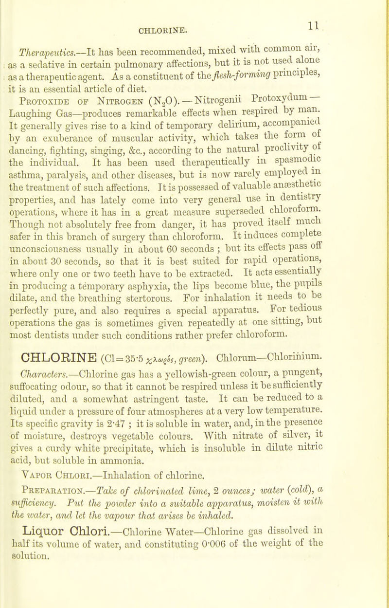 Therapeidics.—lt has been recommended, mixed with common air, as a sedative in certain puhnonary affections, bnt it is not used alone as a therapeutic agent. As a constituent of fhe flesh-forming principles, it is an essential article of diet. Protoxide of Nitkogen (NgO). —Nitrogenii Protoxydum — Lfiughing Gas—produces remarkable effects when respired by man. It generally gives rise to a kind of temporary delirium, accompanied by an exuberance of muscular activity, wliich takes the form oi dancing, fighting, singing, &c., according to the natural proclivity of the individual. It has been used therapeutically in spasmodic asthma, paralysis, and other diseases, but is now rarely employed m the treatment of such affections. It is possessed of valuable anaesthetic properties, and has lately come into very general use in dentistry operations, where it has in a great measure superseded chloroform. Though not absolutely free from danger, it has proved itself much safer in this branch of surgery than chloroform. It induces complete unconsciousness usually in about 60 seconds ; but its effects pass off in about 30 seconds, so that it is best suited for rapid operations, where only one or two teeth have to be extracted. It acts essentially in producing a temporary asphyxia, the lips become blue, the pupils dilate, and the breathing stertorous. For inhalation it needs to be perfectly pure, and also requires a special apparatus. For tedious operations the gas is sometimes given repeatedly at one sitting, but most dentists under such conditions rather prefer chloroform. CHLORINE {Cl=:^25-5x^'^?^s, green). Chlorum—Chloriiiiiun. Characters.—Chlorine gas has a yellowish-green colour, a pungent, suffocating odour, so that it cannot be respired unless it be sufficiently diluted, and a somewhat astringent taste. It can be reduced to a liquid under a pressure of four atmospheres at a very low temperature. Its specific gravity is 2-47 ; it is soluble in water, and, in the presence of moisture, destroys vegetable colours. With nitrate of silver, it gives a curdy white precipitate, which is insoluble in dilute nitric acid, but soluble in ammonia. Vapor Chlori.—Inhalation of chlorine. Preparation.—Take of chlorinated lime, 2 ounces; water (cold), a sufficiency. Put the powder into a suitable apparatus, moisten it with the water, and let the vapour that arises be inhaled. Liquor Chlori.—Chlorine Water—Chlorine gas dissolved in half its volume of water, and constituting 0-006 of the weight of the solution.