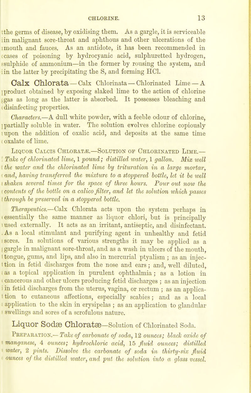 tthe germs of disease, by oxidising them. As a gargle, it is serviceable iin malignant sore-throat and aphthous and other ulcerations of the 1 mouth and fauces. As an antidote, it has been recommended in (.cases of poisoning by hydrocyanic acid, sulphuretted hydrogen, s sulphide of ammonium—in the former by rousing the system, and : in the latter by precipitating the S, and forming HCl. Calx Chlorata — Cals Chlorinata — Clilorkiated Lime — A ! product obtained by exposing slaked lime to the action of chlorine :gas as long as the latter is absorbed. It possesses bleaching and (disinfecting properties. Characters.—A dull white powder, with a feeble odour of chlorine, i partially soluble in water. The solution evolves chlorine copiously lupon the addition of oxalic acid, and deposits at the same time oxalate of lime. LiQCOE Calcis Chlorate.—Solution of Chlorinated Lime.— TaJce of chlorinated lime, 1 pound; distilled water, 1 gallon. Mix well ■ the water and the chlorinated lime by trituration in a large mortar, and, having transferred the mixture to a stoppered bottle, let it be ivell • shaken several times for the space of three hours. Poiir out now the {co7itents of the bottle on a calico filter, and let the solution ivhich p>asses ' through be pireserved in a stoppered bottle. Therapeutics.—Calx Chlorata acts upon the system perhaps in (essentially the same manner as liquor chlori, but is principally 1 used externally. It acts as an irritant, antiseptic, and disinfectant. .As a local stimulant and purifying agent in unhealthy and fetid i sores. In solutions of various strengths it may be applied as a ! gargle in malignant sore-throat, and as a wash in ulcers of the mouth, 1 tongue, gums, and lips, and also in mercurial ptyalism ; as an injec- I tion in fetid discharges from the nose and ears ; and, well dUuted, ; as a topical application in purulent ophthalmia ; as a lotion in ( cancerous and other ulcers producing fetid discliarges ; as an injection i in fetid discharges from the uterus, vagina, or rectum ; as an appHca- 1 tion to cutaneous affections, especially scabies; and as a local application to the skin in erysipelas ; as an application to glandukr ■ swellings and sores of a scrofulous nature. Liquor Sodae Chloratse—Solution of Chlorinated Soda. Preparation.— Talce of carbonate of soda, 12 ounces; black oxide of 1 manganese, 4 ounces; hydrochloric acid, 15 fluid ounces; distilled water, 2 pints. Dissolve the carbonate of soda in thirty-six fluid ounces of the distilled water, and prit the solution into a glass vessel.