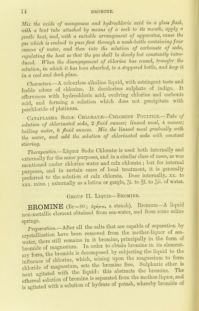 Mix the oxide of manganese and hydrochloric acid in a glass flask, with a lent tube attached by means of a corlc to its mouth, a'p'ply a gentle heat, and, with a suitable arrangement of apparatus, cause the gas which is evolved to passfh-st through a wash-bottle containing four ounces of water, and then into the solution of carbonate of soda, regulating the heat so that the gas shall be slowly but constantly intro- duced. When the disengagement of chlorine has ceased, transfer the solution, in ivhich it has been absorbed, to a stoppered bottle, and keep it in a cool and dark place. Characters.—A coloiuiess alkaline liquid, with astringent taste and feeble odour of chlorine. It decolorises sulphate of indigo. It effervesces with hydrochloric acid, evolving chlorine and carbonic acid, and forming a solution which does not precipitate with perchloride of ijlatinum. Cataplasma SoDiE Chlorate—Chlorine Poultice.—Ta/ce of solution of chlorinated soda, 2 fluid ounces; linseed meal, 4 ounces; boiling water, 8 fluid ounces. Mix the linseed meal gradually with the water, and add the sohition of chlorinated soda with constant stirring. Therapeutics.—Uqaoi Sodse Chloratse is used both intemaUy and externally for the same purposes, and in a similar class of cases, as was mentioned under chlorine water and calx chlorata ; but for internal pui-poses, and in certain cases of local treatment, it is generally preferred to the solution of calx chlorata. Dose internaUy, xx. to XXX. mins. ; externaUy as a lotion or gargle, 3i. to §f. to 3ii. of water. Group II. Liquid—Bromine. BROMINE (Br=80; /S^^J^.f. a stench). Bromimi—A Uquid non-metaUic element obtained from sea-water, and from some saline springs. Preparation.—Mtex all the salts that are capable of separation by crvstaUization have been removed from the mother-liquor of sea- water there stiU remains in it bromine, principally m the form of bromide of magnesium. In order to obtain bromine m its element- T,rv form the bromide is decomposed by subjecting the liquid to the influence of chlorine, which, seizing upon the magnesmm to form rhloride of magnesium, sets the bromine free. Sulphuric ether is next agitated with the liquid: this abstracts the bromine. The ethereal solution of bromine is separated from the mother-liquor and is agitated with a solution of hydrate of potash, whereby bromide of