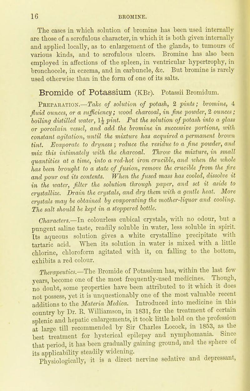 The cases in wHcli solution of 'bromine lias been used internally are those of a scrofulous character, in which it is iDoth given internally and applied locally, as to enlargement of the glands, to tumours of various kinds, and to scrofulous ulcers. Bromine has also heen employed in affections of the spleen, in ventricular hypertrophy, in bronchocele, in eczema, and in carbuncle, &c. But bromine is rarely used otherwise than in the form of one of its salts. Bromide of Potassium (KBr). Potassii Bromidum. Preparation.—Talco of solution of potash, 2 pints; bromine., 4 fluid ounces, or a sufficiency; wood charcoal, in fine powder, 2 ounces; boiling distilled water, 1^ pint. Put the solution of potash into a glass or porcelain vessel, and add the, bromine in successive portions, with constant agitation, until the mixture has acquired a permanent broivn tint. Evaporate to dryness ; reduce the residue to a fine powder, and mix this intimately with the charcoal. Throw the mixture, in small quantities at a time, into a red-hot iron crucible, and when the whole has been brought to a state of fusion, remove the crucible from the fire and pour out its contents. When the fused mass has cooled, dissolve it in the water, filter the solution through paper, and set it aside to crystallize. Brain the crystals, and dry them ivith a gentle heat. More crystals may he obtained by evaporating the mother-liquor and cooling. The salt should be hept in a stoppered bottle. Characters.—In colourless cubical crystals, with no odour, but a pungent saline taste, readily soluble in water, less soluble in spirit. Its aqueous solution gives a white crystalline precipitate with tartaric acid. When its solution in water is mixed with a little chlorine, chloroform agitated with it, on falling to the bottom, exhibits a red colour. TJierapeutics.—The Bromide of Potassium has, within the last few years, become one of the most frequently-used medicines. Though, no doubt, some properties have been attributed to it which it does not possess, yet it is unquestionably one of the most valuable recent additions to the Materia Medica. Introduced into medicine in this country by Dr. K. Williamson, in 1831, for the treatment of certain splenic and hepatic enlargements, it took little hold on the profession at larf^e till recommended by Sir Charles Locock, in 1853, as the best treatment for hysterical epilepsy and nymphomania. Since that period, it has been gradually gaining ground, and the sphere of its applicability steadily widening. Physiologically, it is a direct nervine sedative and depressant,