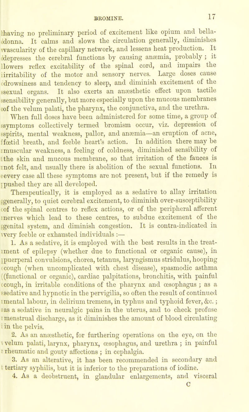 thaving no preliminary period of excitement like opium and bella- .idonna. It calms and slows tlie circulation generally, diminishes \Tascularity of the capillary network, and lessens heat production. It lidepresses the cerebral functions by causing anaemia, probably ; it 1 lowers reflex excitability of the spinal cord, and impairs the i irritability of the motor and sensory nerves. Large doses cause I drowsiness and tendency to sleep, and diminish excitement of the ssexual organs. It also exerts an anresthetic efl'ect upon tactile jsensibility generally, but more especially upon the mucous membranes cof the velum palati, the pharynx, the conjunctiva, and the urethra. When full doses have been administered for some time, a group of ssymptoms collectively termed bromism occur, viz. depression of ^spirits, mental weakness, pallor, and anaemia—an eruption of acne, ffoetid breath, and feeble heart's action. In addition there may be : muscTilar weakness, a feeling of coldness, diminished sensibility of ;the skin and mucous membrane, so that irritation of the fauces is mot felt, and usually there is abolition of the sexual functions. In • every case all these symptoms are not present, but if the remedy is ■ pushed they are all developed. Therapeutically, it is employed as a sedative to allay irritation cgenerally, to quiet cerebral excitement, to diminish over-susceptibiUty I of the spinal centres to reflex actions, or of the peripheral afferent I nerves which lead to these centres, to subdue excitement of the Lgenital system, and diminish congestion. It is contra-indicated in wery feeble or exhausted individuals :— 1. As a sedative, it is employed with the best results in the treat- iment of epilepsy (whether due to functional or organic cause), in ipuerperal convulsions, chorea, tetanus, laryngismus stridulus, hooping ■ cough (when uncomplicated with chest disease), spasmodic asthma (functional or organic), cardiac palpitations, bronchitis, with painful 1. cough, in irritable conditions of the pharynx and oesophagus ; as a -sedative and hypnotic in the pervigilia, so often the result of continued I mental labour, in delirium tremens, in typhus and typhoid fever, &c.; I as a sedative in neuralgic pains in the uterus, and to check profuse : menstrual discharge, as it diminishes the amount of blood circulating in the pelvis. 2. As an aniusthetic, for furthering operations on the eye, on the \ velum palati, larynx, pharynx, cesophagus, and urethra ; in painful r rheumatic and gouty affections ; in cephalgia. 3. As an alterative, it has been recommended in secondary and ; tertiary sj-jihilis, but it is inferior to the preparations of iodine. 4. As a deobstruent, in glandular enlargements, and visceral C