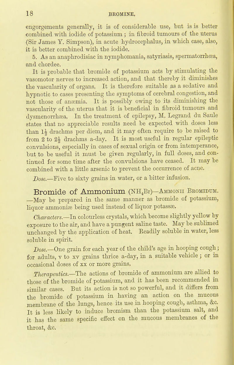 engorgements generally, it is of considerable use, but is is better combined with iodide of potassium ; in fibroid tumours of the uterus {Sir James Y. Simpson), in. acute hydrocephalus, in which case, also, it is better combined with the iodide. 5. As an anaphrodisiac in nymphomania, satyriasis, spermatorrhcea, and chordee. It is probable that bromide of potassium acts by stimulating the vasomotor nerves to increased action, and that thereby it diminishes the vascularity of organs. It is therefore suitable as a sedative and hypnotic to cases presenting the symptoms of cerebral congestion, and not those of antemia. It is possibly owing to its diminishing the vascularity of the uterus that it is beneficial in fibroid tumours and dysmenorrhsea. In the treatment of epilepsy, M. Legrand du Saule states that no appreciable results need be expected with doses less than 1^ drachms per diem, and it may often require to be raised to from 2 to 2^ draclims a-day. It is most useful in regular epileptic convulsions, especially in cases of sexual origin or from intemperance, but to be useful it must be given regularly, in fuU doses, and con- tinued for some time after the convulsions have ceased. It may be combined with a little arsenic to prevent the occurrence of acne. JDose.—Five to sixty grains in water, or a bitter infusion. Bromide of Ammonium (NH4Br)—Ammonii Beomidum. —May be prepared in the same manner as bromide of potassium, liquor ammonias being used instead of liquor potassse. Characters.—In colourless crystals, which become slightly yeUow by exposure to the air, and have a pungent saline taste. May be sublimed unchanged by the application of heat. Readily soluble in water, less soluble in spirit. Dose—One grain for each year of the child's age in hooping cough; for adults, v to xv grains thrice a-day, in a suitable vehicle ; or in occasional doses of xx or more grains. Therapeutics—The actions of bromide of ammonium are allied to those of the bromide of potassium, and it has been recommended in similar cases. But its action is not so powerful, and it differs from the bromide of potassium in having an action on the mucous membrane of the lungs, hence its use in hooping cough, asthma, &c. It is less likely to induce bromism than the potassium salt, and it has the same specific effect on the mucous membranes of the throat, &c.