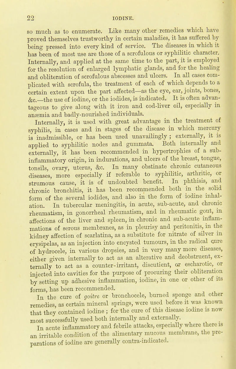 SO much as to enumerate. Like many other remedies which have proved themselves trustworthy in certain maladies, it has suffered by being pressed into every kind of service. The diseases in which it has been of most use are those of a scrofulous or syphilitic character. Internally, and applied at the same time to the part, it is employed for the resolution of enlarged lymphatic glands, and for the healing and obliteration of scrofulous abscesses and iilcers. In all cases com- plicated with scrofula, the treatment of each of which depends to a certain extent upon the part affected—as the eye, ear, joints, bones, &c.—the use of iodine, or the iodides, is indicated. It is often advan- tageous to give along with it iron and cod-liver oil, especially in angemia and badly-nourished individuals. Internally, it is used with great advantage in the treatment of syphilis, in cases and in stages of the disease in which mercury is inadmissible, or has been used unavailingly ; externally, it is applied to syphilitic nodes and gummata. Both internally and externally, it has been recommended in hypertrophies of a sub- inflammatory origin, in indurations, and ulcers of the breast, tongue, tonsils, ovary, uterus, &c. In many obstinate chronic cutaneous diseases, more especially if referable to syphiUtic, arthritic, or strumous cause, it is of undoubted benefit. In phthisis, and chronic bronchitis, it has been recommended both in the solid form of the several iodides, and also in the form of iodine inhal- ation. In tubercular meningitis, in acute, sub-acute, and chronic rheumatism, in gonorrheal rheumatism, and in rheumatic gout, in affections of the liver and sjjleen, in chronic and sub-acute inflam- mations of serous membranes, as in pleurisy and peritonitis, in the kidney affection of scarlatina, as a substitute for nitrate of silver in erysipelas, as an injection into encysted tiimours, in the radical Qure of hydrocele, in various dropsies, and in very many more diseases, either given internally to act as an alterative and deobstruent, ex- ternally to act as a counter-irritant, discutient, or escharotic, or injected into cavities for the purpose of procuring their obliteration by setting up adhesive inflammation, iodine, in one or other of its forms, has been recommended. In the cure of goitre or bronchocele, burned sponge and other remedies, as certain mineral springs, were used before it was known that they contained iodine ; for the cure of this disease iodine is now most successfully used both internally and externally. _ In acute inflammatory and febrile attacks, especially where there is an irritable condition of the alimentary mucous membrane, the pre- parations of iodine are generally contra-indicated.