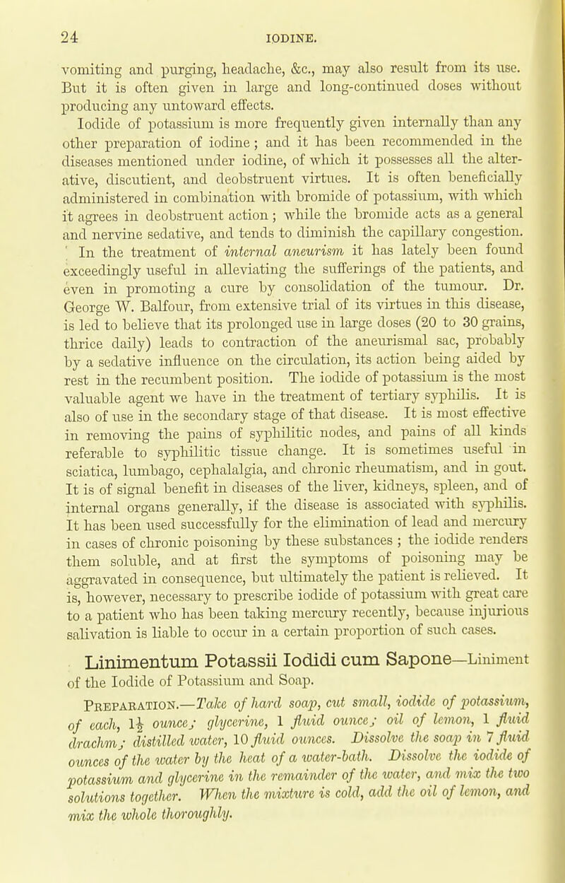 vomiting and purging, heaclaclie, &c., may also result from its use. But it is often given in large and long-continued doses without producing any untoward effects. Iodide of potassium is more frequently given internally than any other preparation of iodine; and it has been recommended in the diseases mentioned under iodine, of wliich it possesses all the alter- ative, discutient, and deobstruent virtues. It is often beneficially administered in combination with bromide of potassium, with which it agrees in deobstruent action; while the bromide acts as a general and nervine sedative, and tends to diminish the capillary congestion. ' In the treatment of internal aneurism it has lately been found exceedingly useful in alleviating the suiferings of the patients, and even in promoting a cure by consolidation of the tumour. Dr. George W. BaKour, from extensive trial of its virtues in this disease, is led to believe that its prolonged use in large doses (20 to 30 grains, thrice daily) leads to contraction of the aneurismal sac, probably by a sedative influence on the circulation, its action being aided by rest in the recumbent position. The iodide of potassium is the most valuable agent we have in the treatment of tertiary syphilis. It is also of use in the secondary stage of that disease. It is most effective in removing the pains of syphilitic nodes, and pains of all kinds referable to syphilitic tissue change. It is sometimes useful in sciatica, lumbago, cephalalgia, and clironic rheumatism, and in gout. It is of signal benefit in diseases of the liver, kidneys, spleen, and of internal organs generally, if the disease is associated with sjTphilis. It has been used successfully for the elimination of lead and mercury in cases of chronic poisoning by these substances ; the iodide renders them soluble, and at first the symptoms of poisoning may be aggravated in consequence, but ultimately the patient is relieved. It is, however, necessary to prescribe iodide of potassium with great care to a patient who has been taking mercury recently, because injurious salivation is liable to occur in a certain proportion of such cases. Linimentum Potassii lodidi cum Sapone—Liniment of the Iodide of Potassium and Soap. Peeparation.—Take of hard soap, cut small, iodide of potassium, of each, 1^ ounces glycerine, 1 fluid ounce; oil of lemon, 1 fluid drachm; distilled water, 10 fluid ounces. Dissolve the soap in 7 fluid, ounces of the water by the heat of a ivater-bath. Dissolve the iodide of potassiim and glycerine in the remainder of the water, and mix the two solutions together. When the mixture is cold, add the oil of leimn, and mix the whole thoroughly.