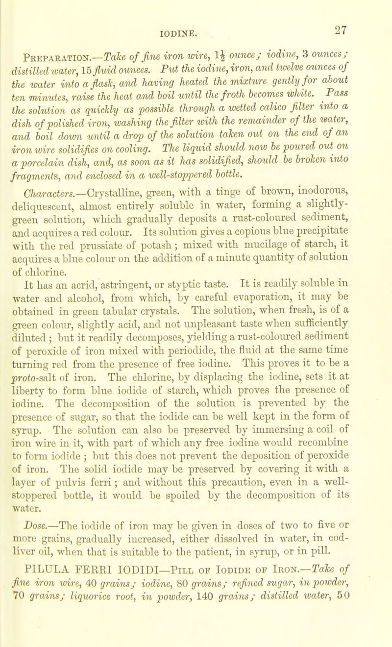 Preparation.—M-e of fine iron wire, 1| ouncey iodine, 3 ounces; d istilled loater, lb fluid ounces. Put the iodine, iron, and twelve ounces of the ivater into a flask, and having heated the mixture gently for about ten minutes, raise the heat and boil until the froth becomes white. Pass the solution as quicUy as possible through a wetted calico filter into a dish of polished iron, washing the filter ivith the remainder of the xmter, and boil doivn until a drop of the solution taken out on the end of an iron wire solidifies on cooling. The liquid should now he poured oiti on a porcelain dish, and, as soon as it has solidified, should be broken into fragments, and enclosed in a well-stoppered bottle. C/iarciciers.—Crystalline, green, with a tinge of brown, inodorous, deliquescent, almost entirely soluble in water, forming a slightly- green solution, which gradually deposits a rust-coloured sediment, and acquires a red colour. Its solution gives a copious blue precipitate with the red prussiate of potash ; mixed with mucilage of starch, it acquires a blue colour on the addition of a minute quantity of solution of chlorine. It has an acrid, astringent, or styptic taste. It is readily soluble in water and alcohol, from which, by careful evaporation, it may be obtained in green tabular crystals. The solution, when fresh, is of a green colour, slightly acid, and not unpleasant taste when sufficiently diluted; but it readily decomposes, yielding a rust-coloured sediment of peroxide of iron mixed with periodide, the fluid at the same time turning red from the presence of free iodine. This proves it to be a ^jroio-salt of iron. The chlorine, by displacing the iodine, sets it at liberty to form blue iodide of starch, which proves the presence of iodine. The decomposition of the solution is prevented by the presence of sugar, so that the iodide can be well kept in the form of syrup. The solution can also be preserved by immersing a coil of iron wire in it, with part of which any free iodine would recombine to form iodide ; but this does not prevent the deposition of peroxide of iron. The solid iodide may be preserved by covering it with a layer of pulvis ferri; and without this precaution, even in a well- stoppered bottle, it would be spoiled by the decomposition of its water. Dose.—The iodide of iron may be given in doses of two to five or more grains, gradually increased, either dissolved in water, in cod- liver oil, when that is suitable to the patient, in syrup, or in pill. PILULA FERRI lODIDI—Pill op Iodide op Iron.—Ta/ce of fine iron wire, 40 grains; iodine, 80 grains; refined sugar, in powder, 70 grains; liquorice root, in powder, 140 grains; distilled water, 50