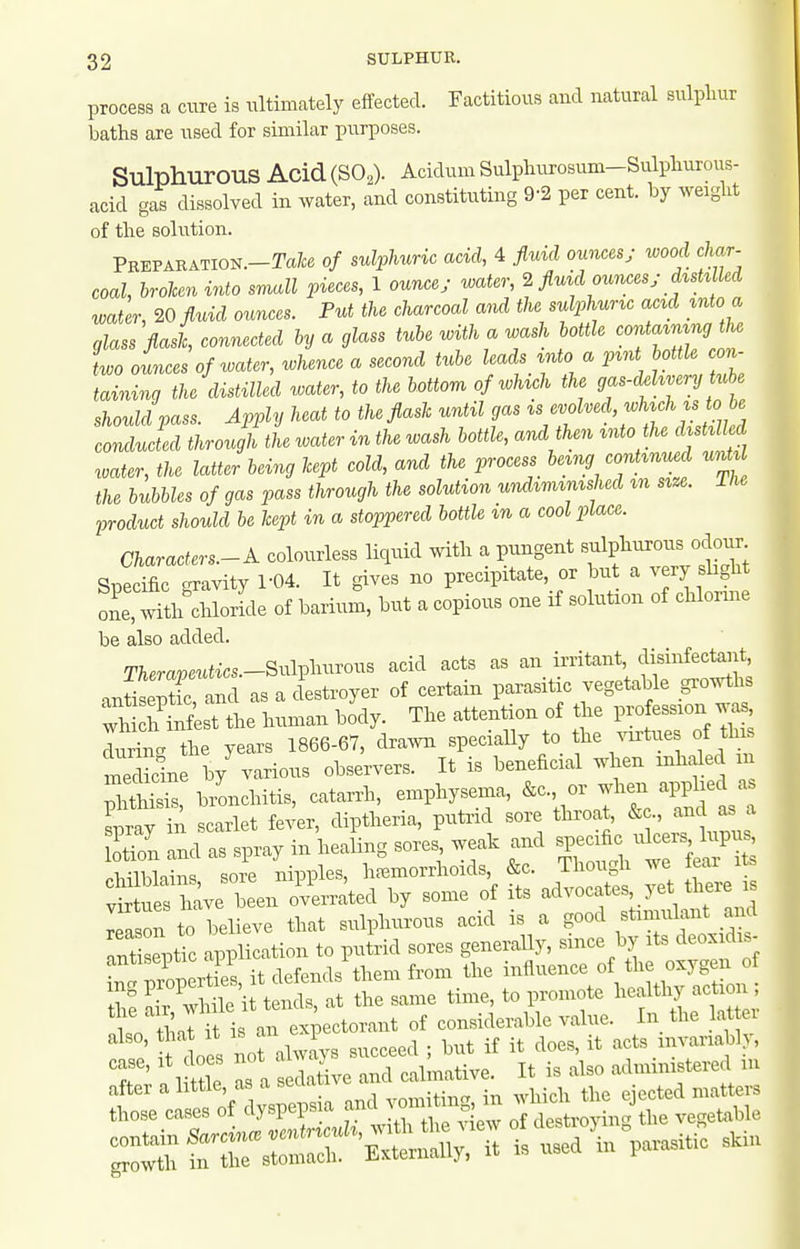 process a cure is ultimately effected. Factitious and natural sulpliur baths are used for similar purposes. Sulphurous Acid(S02). Acidum Sulpluu-osum-Sulpliurous- acid gas dissolved in water, and constituting 9-2 per cent, by weight of tlie solution. PEEPABATION.-Tafce of sulphuric acid, 4 fluid ounces; wood char- coal, brolceninto small pieces, 1 ounce; water, 2 fluid ounces; d^vshlled water, 20 fluid ounces. Put the charcoal and the sulphuric acid mto a glass flash, connected by a glass tube with a wash bottle oonta^n^ng the L ounces of water, whence a second tube leads ^nto a pint boUle con- taining the distilled water, to the bottom of wUch the gas-d.hvery Uche should pass. Apply heat to the flash until gas ^^/J^^^^^'^^jf ^A^*'' conducted through the water in the wash bottle, and then into he distilled water, the latter bevng hept cold, and the process^ being continued nnU the bubbles of gas pass through the solution undiminished m size. Ihe product should be hept in a stoppered bottle m a cool place. Characters.-A. colourless liquid with a pungent f f ^^J^^^; ^i.ppific crravitv 1-04. It gives no precipitate, or but a very slight SeT^h^chWe of barium, but a copious one if solution of chlorme be also added. TAerapeutics.-Sulphurous acid acts as an irritant ^^is^^f^'^t^;;*' antiseptic and as a destroyer of certain parasitic vegetable growths vM hCf^st the human body. The attention of the 1- -sion ..s durTn. the years 1866-67, drawn speciaUy to the .ortue of this medSin by various observers. It is beneficial when inhaled m IS bionchitis, catarrh, emphysema, &c., or when applied as En and as spray in healing sores weak and ^P-;^;^^^^^^^^^^ Plnilblains sore nipples, hfemorrhoids, &c. Ihougii we lear vSues have been overrated by some of its advocates yet there is reason to believe that sulphurous acid is a good stimulant and Tt septic application to putrid sores generally, since by its deoxidis- i^! Zp rt e', it defends\hem from the influence of the oxygen of Z air ^ile it tends, at the same time, to promote ^-f 1^--* ; 1 n th J it is an expectorant of considerable value. In the lat ei also, that It IS an ^1 . ^ it acts invariably, T as . eltC ^calmative. It is also administered in t::^^^^^ and vomitm.^ ^h^^ ^ec. ^rrsis'— -