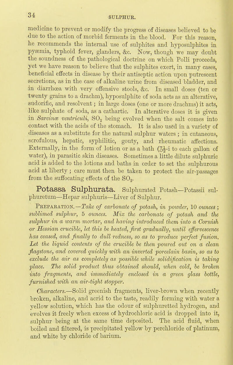 SULPHUR. medicine to prevent or modify the progress of diseases believed to be due to the action of morbid ferments in tlie blood. For this reason, lie reconmiends tbe internal use of sulphites and hyposulphites in pyeemia, typhoid fever, glanders, &c. Now, though we may doubt the soundness of the pathological doctrine on which Polli proceeds, yet we have reason to believe that the sulphites exert, in many cases, beneficial effects in disease by their antiseptic action upon putrescent secretions, as in the case of alkaline urine from diseased bladder, and in diarrhoea with very offensive stools, &c. In small doses (ten or twenty grains to a drachm), hyposulphite of soda acts as an alterative, sudorific, and resolvent; in large doses (one or more drachms) it acts, like sulphate of soda, as a cathartic. In alterative doses it is given in Sarcince ventriculi, SOg being evolved when the salt comes into contact with the acids of the stomach. It is also used in a variety of diseases as a substitute for the natural sulphur waters ; in cutaneous, scrofiilous, hepatic, syphilitic, gouty, and rheumatic affections. Externally, in the form of lotion or as a bath (3^-i to each gallon of water), in parasitic skin diseases. Sometimes a little dilute sulphuric acid is added to the lotions and baths in order to set the sulphurous acid at liberty ; care must then be taken to protect the air-passages from the suffocating effects of the SOj. PotaSSa Sulphurata. Sulphiu-ated Potash—Potassii sul- phiuetum—Hepar sulphuris—Liver of Sulphur. Preparation.—Ta^;e of carbonate of potash, in powder, 10 ounces; sublimed sulphur, 5 ounces. Mix the carbonate of potash and the sulphur in a warm mortar, and having introduced them into a Cornish or Hessian crucible, let this be heated, first gradually, until effervescence has ceased, and finally to dull red7iess, so as to produce j)Brfect fusion. Let the liquid contents of the crucible be then poured out on a clean flagstone, and covered quickly with an inverted porcelain basin, so as to exclude the air as completely as possible while solidification is taking place. The solid product thus obtained should, when cold, be broken into fragments, and immediately enclosed in a green glass bottle, furnished with an air-tight stopper. Characters.—Solid greenish fragments, liver-brown when recently broken, alkaline, and acrid to the taste, readily forming with water a yellow solution, which has the odour of sulphmetted hydrogen, and evolves it freely when excess of hydrocUoric acid is dropped into it, sulphur being at the same time deposited. The acid fluid, M'hen boiled and filtered, is precipitated yellow by perchloride of platinum, and white by chloride of barium.