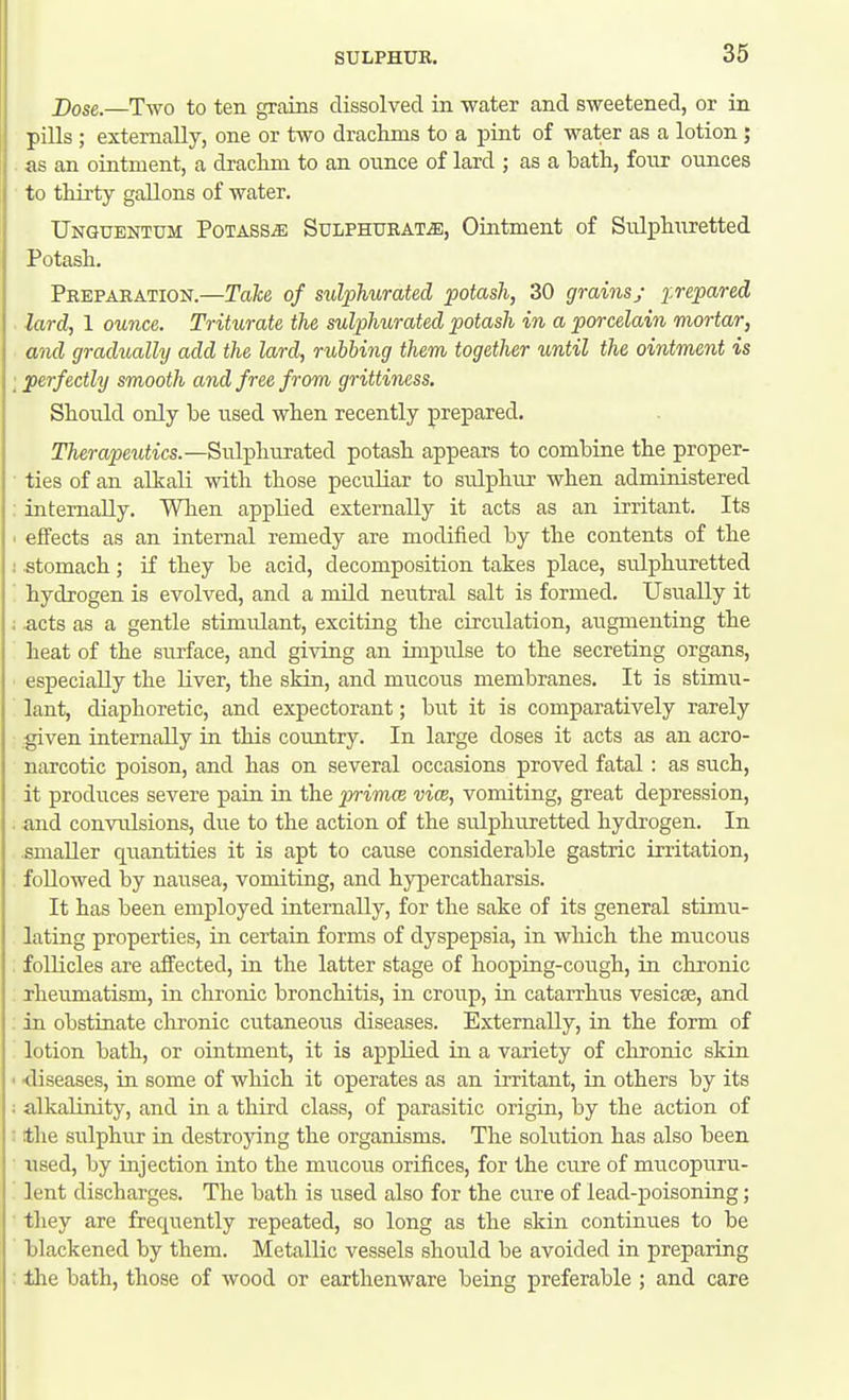 Dose.—Two to ten grains dissolved in water and sweetened, or in pills ; externally, one or two drackms to a pint of water as a lotion ; . as an ointment, a draclim to an ounce of lard ; as a bath, four ounces to tliirty gallons of water. TJnguentum PoTASSiE SuLPHUBAT^, Ointment of Sulphuretted Potasli. Preparation.—Take, of sulphurated potash, 30 grains; prepared lard, 1 ounce. Triturate the sulphurated potash in a porcelain morta/r, and gradually add the lard, rubbing them together until the ointment is ; perfectly smooth and free from grittiness. Should only be used when recently prepared. TTierapewiics.—Sulphurated potash appears to combine the proper- • ties of an alkali with those peculiar to sulphur when administered : internally. When applied externally it acts as an irritant. Its ■ effects as an internal remedy are modified by the contents of the i stomach; if they be acid, decomposition takes place, sulphuretted ' hydrogen is evolved, and a mild neutral salt is formed. Usually it ; acts as a gentle stimulant, exciting the circulation, augmenting the heat of the surface, and giving an impulse to the secreting organs, especially the Kver, the skin, and mucous membranes. It is stimu- lant, diaphoretic, and expectorant; but it is comparatively rarely .given internally in this country. In large doses it acts as an acro- narcotic poison, and has on several occasions proved fatal: as such, it produces severe pain in the primce vice, vomiting, great depression, . and convulsions, due to the action of the sulphuretted hydrogen. In smaller quantities it is apt to cause considerable gastric irritation, , followed by nausea, vomiting, and hypercatharsis. It has been employed internally, for the sake of its general stimu- lating properties, in certain forms of dyspepsia, in which the mucous follicles are affected, in the latter stage of hooping-cough, in chronic rheumatism, in chronic bronchitis, in croup, in catarrhus vesicae, and . in obstinate chronic cvitaneous diseases. Externally, in the form of lotion bath, or ointment, it is applied in a variety of chronic skin • diseases, in some of which it operates as an irritant, in others by its : alkalinity, and in a third class, of parasitic origin, by the action of : the svilphur in destrojnng the organisms. The solution has also been used, by injection into the mucous orifices, for the cure of mucopuru- lent discharges. The bath is used also for the cure of lead-poisoning; ■ they are frequently repeated, so long as the skin continues to be blackened by them. Metallic vessels should be avoided in preparing : the bath, those of wood or earthenware being preferable ; and care