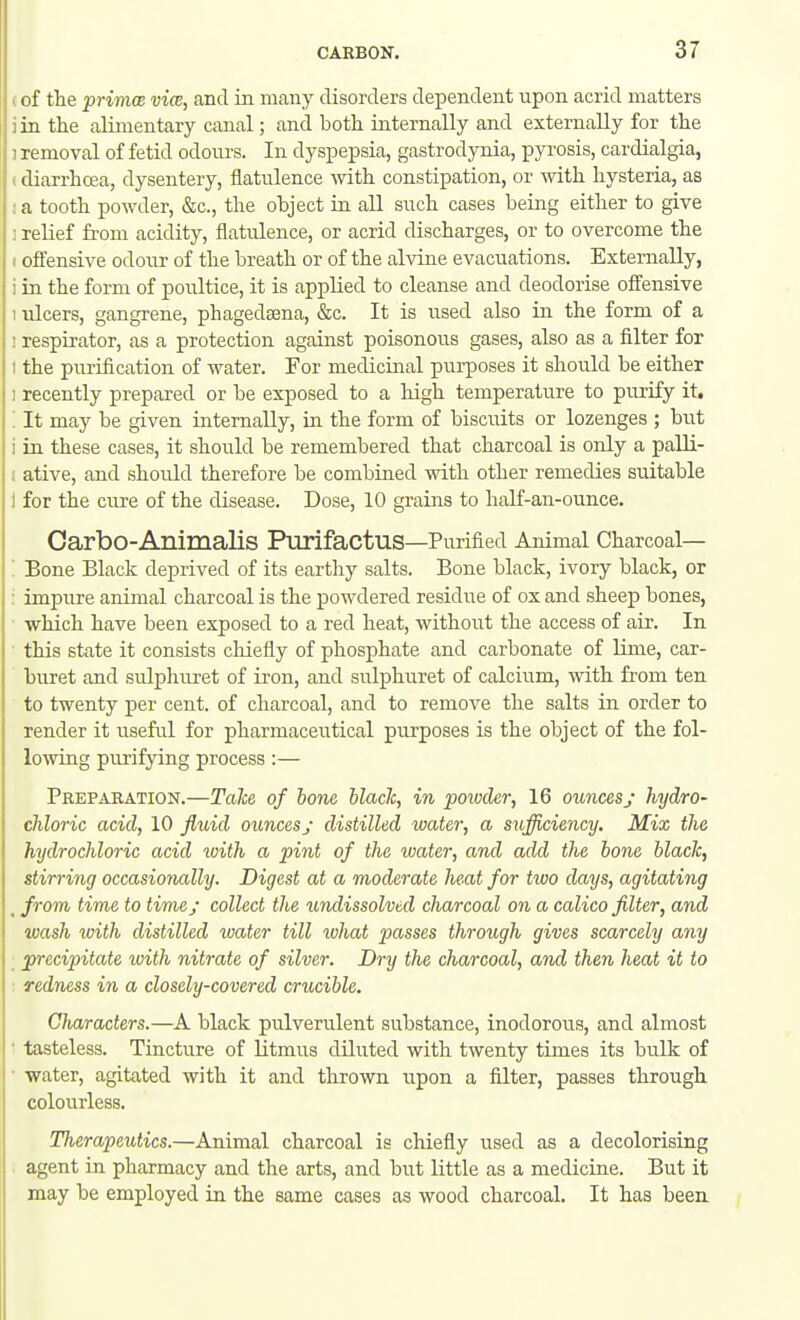 (of the primcB vim, and in many disorders dependent upon acrid matters iin the alimentary canal; and both, internally and externally for the ] removal of fetid odours. In dyspepsia, gastrodynia, pyrosis, cardialgia, (diarrhoea, dysentery, flatulence with, constipation, or with hysteria, as :a tooth powder, &c., the ohject in aU such cases being either to give j relief from acidity, flatulence, or acrid discharges, or to overcome the I offensive odour of the breath or of the alvine evacuations. Externally, i in the form of poultice, it is applied to cleanse and deodorise ofltensive I idcers, gangrene, phagedsena, &c. It is used also in the form of a ! respirator, as a protection against poisonous gases, also as a filter for I the piirification of water. For medicinal purposes it should be either 1 recently prepared or be exposed to a liigh temperature to purify it. '. It may be given internally, in the form of bisciuts or lozenges ; but i in these cases, it should be remembered that charcoal is only a palli- i ative, and should therefore be combined with other remedies suitable 1 for the cure of the disease. Dose, 10 grains to half-an-ounce. Carbo-Animalis Purifactus—Purified Animal Charcoal— : Bone Black deprived of its earthy salts. Bone black, ivory black, or : impure animal charcoal is the powdered residue of ox and sheep bones, which have been exposed to a red heat, without the access of air. In ■ this state it consists chiefly of phosphate and carbonate of lime, car- buret and sulphuret of iron, and sulphuret of calcium, with from ten to twenty per cent, of charcoal, and to remove the salts in order to render it useful for pharmaceutical purposes is the object of the fol- lowing purifying process :— Preparation.—Talce of bone black, in powder, 16 ounces; hydro- chloric acid, 10 flxdd ounces j distilled water, a sufficiency. Mix the hydrochloric acid loith a pint of the loater, and add the hone black, stirring occasionally. Digest at a moderate heat for two days, agitating _ from time to time; collect the undissolved charcoal on a calico filter, and wash with distilled water till what passes through gives scarcely any precipitate with nitrate of silver. Dry the charcoal, and then heat it to redness in a closely-covered crucible. GJiaracters.—A black pulverulent substance, inodorous, and almost • tasteless. Tincture of litmus diluted with twenty times its bulk of ■ water, agitated with it and thrown upon a filter, passes through colourless. Therapeutics.—Animal charcoal is chiefly used as a decolorising . agent in pharmacy and the arts, and hut little as a medicine. But it may be employed in the same cases as wood charcoal. It has been.