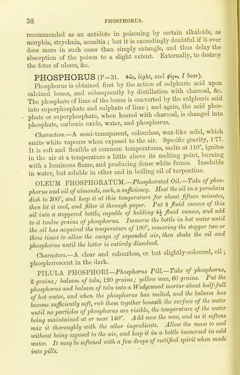 recommended as an antidote in poisoning by certain alkaloids, as morphia, strychnia, aconitia ; but it is exceedingly doubtful if it ever does more in such cases than simply entangle, and thus delay the absorption of the poison to a sHght extent. ExtemaUy, to destroy the fetor of ulcers, &c. PHOSPHORUS (P = 31. iZs, light, and I bear). Phosphorus is obtained first by the action of sulphuric acid upon calcined bones, and subsequently by distiUation with charcoal, &c. The phosphate of Ume of the bones is converted by the sulphuric acid into superphosphate and sulphate of lime; and again, the acid phos- phate or superphosphate, when heated with charcoal, is changed into phosphate, carbonic oxide, water, and phosphorus. Characters.—A semi-transparent, coloiu-less, wax-like soM, which emits white vapours when exposed to the air. Specific gravity, 1-77. It is soft and flexible at common temperatures, melts at 110°, igmtes in the air at a temperature a little above its melting point, bui-ning with a luminous flame, and producing dense white fumes. Insoluble in water, but soluble in ether and in boiling oU of turpentme. OLEUM PHOSPHORATUM.—P7ios237iom4ecZ Oil—Tale of phos- phorus and oil of almonds, each, a sufficiency. Heat the oil in a porcelain dish to 300°, and leep it at this temperature for about fifteen minutes, then let it cool, and filter it through paper. Put 4 fluid ounces of tins oil into a stoppered bottle, capable of holding 4^ fluid ounces, and add to it twelve grains of phosphorus. Immerse the bottle in hot water until the oil has acquired the temperature of 180°, removing the stopper two or three times to allow the escape of expanded air, tlien shake the oil and phosphorus until tlie latter is entirely dissolved. Characters.—A clear and colourless, or but slightly-coloured, oil; phosphorescent in the dark. PILULA YROSVUOni—Phosphorus Pill—Tale of phospluyrus, 2 grains; balsam of tolu, 120 grains; yellow wax, 60 grains. P^jf^ phosphorus and balsam of tolu into a Wedgewood mortar about hal}-JulL of hot water, and when the phosphorus has melted, and the balsam has become sufficiently soft, rub them together beneath the surface of the water until no particles of phosphorus are visible, the temperature of the water being maintained at or near 140°. Add now the wax, and as it softens mix it thoroughly with the other ingredients. Allow the mass to cool without being exposed to the air, and leep it in a bottle immersed m cold water. It may be softened with a few drops of rectified spirit when made into pills.