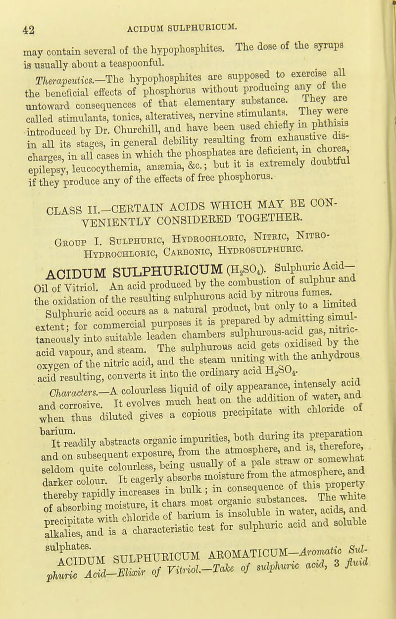 may contain several of the hypophosphites. The dose of the syrups ia usually about a teaspoonful. Therapeutics.-Th, hypophosphites are supposed to exercise all the beneficial effects of phosphorus without producing any of the untoward consequences of that elementary substance. Thej are called stimulants, tonics, alteratives, nervine Btiin|ilants^ J^^^Z introduced by Dr. Churchill, and have been used ^^lefly m pht^^^ in all its stages, in general debility resulting from extauBtive dis- charges, in all cases in which the phosphates are deficient epileps;, leucocythemia, an=Bmia,&c.; but it is extremely doubtiul if they produce any of the effects of free phosphorus. CLASS II -CEETAIN ACIDS WHICH MAY BE CON- VENIENTLY CONSIDERED TOGETHER. Group I Sulphuric, Hydrochloric, Nitric, Nitro- Hydrochloric, Carbonic, Hydrosulphuric. ACIDUM SULPHURICUM (H^SO,). Sulphuric Add- Oil of An acid produced by the combustion of sulphur and ?he oxidation of the resuLg sulphurous acid ^ ^^XtrLited Sulnhuric acid occurs as a natural product, but only to a iimitea extent' fo commercial purposes it is prepared by admittmg simul- ^^I'sly into su^le leaden ^;;^Zr^^^ :;'gr^ritr^a, Seam unit4w.h the anhydrous acid resulting, converts it into the ordmary acid H,SO,. Characters-A colourless liquid of oily appearance, intensely acid and'roX;. It evolves much heat on ^^^^^^'^^^^^^^^^ then thus diluted gives a copious precipitate with chloride ^rnmUM SULPHURICUM AKOMATIOUM-^™,.«f«^ Sul-