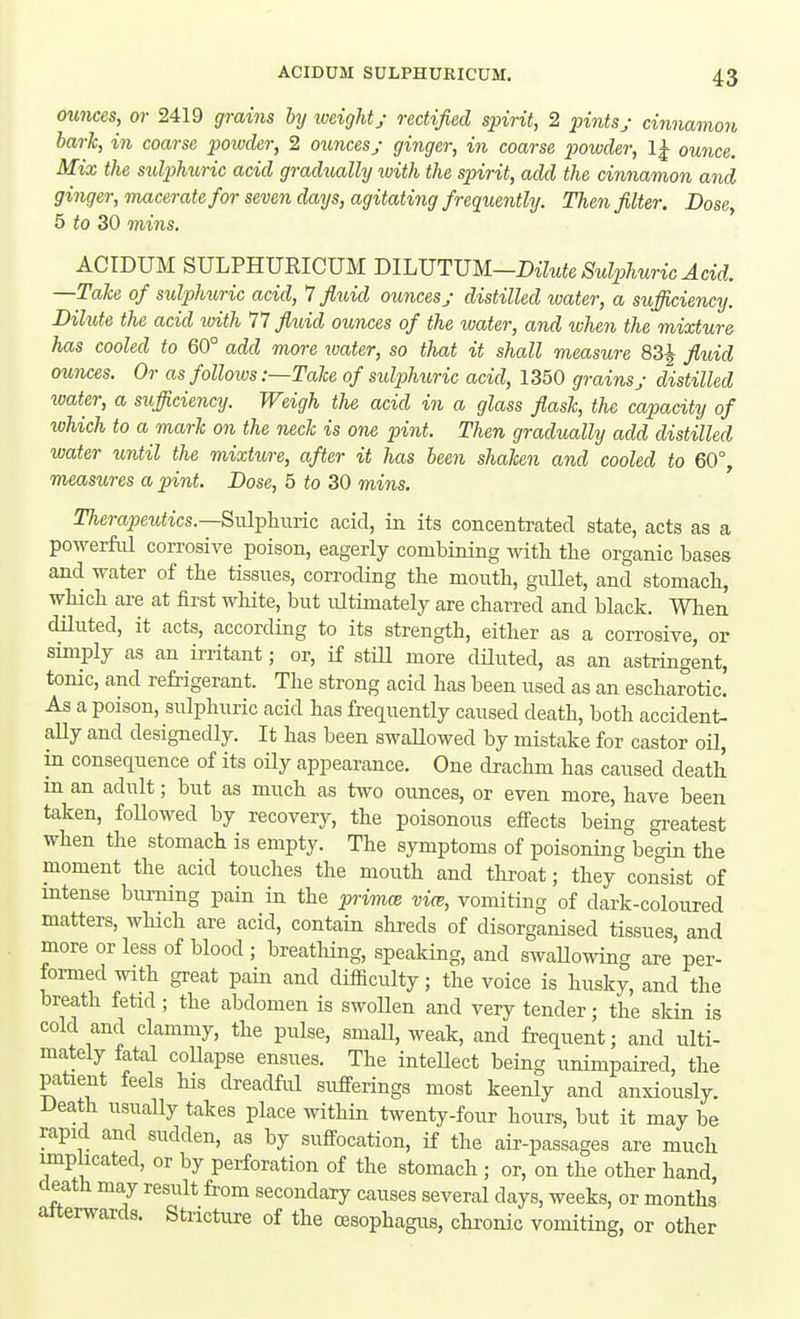 0U7ices, or 2419 grains by weighty rectified spirit, 2 pintsj cinnamon bark, in coarse poivder, 2 ounces; ginger, in coarse x>owder, IJ ouiice. Mix the sulphuric acid gradually with the spirit, add the cinnamon and ginger, macerate for seven days, agitating frequently. Then filter. Dose, 5 to 30 mins. ACIDUM SULPHURICUM mUJTXSU—Bilute Sulphuric Acid. —Take of sulphuric acid, 1 fluid ounces; distilled water, a sufficiency. Dilute the acid with 77 fluid ounces of the ivater, and when the mixture has cooled to 60° add more water, so that it shall measure 83^ fluid ounces. Or as follows-.—Take of sulphuric acid, 1350 grains; distilled water, a sufficiency. Weigh the acid in a glass flask, the capacity of which to a mark on the neck is one pint. Then gradually add distilled water until the mixture, after it has been shaken and cooled to 60°, measures a pint. Dose, 5 to 30 mins. Therapeutics.—SiilTphnvic acid, in its concentrated state, acts as a powerM corrosive poison, eagerly combining with tlie organic bases and water of the tissues, corroding the mouth, guUet, and stomach, which are at first white, but ultimately are charred and black. When diluted, it acts, according to its strength, either as a corrosive, or simply as an irritant; or, if stiU more diluted, as an astringent, tonic, and refrigerant. The strong acid has been used as an escharotic. As a poison, sulphuric acid has frequently caused death, both accident- aUy and designedly. It has been swaUowed by mistake for castor oil, in consequence of its oily appearance. One drachm has caused death in an adult; but as much as two ounces, or even more, have been taken, foUowed by recovery, the poisonous effects being greatest when the stomach is empty. The symptoms of poisoning begin the moment the acid touches the mouth and throat; they consist of intense burning pain in the primes vim, vomiting of dark-coloured matters, which are acid, contain shreds of disorganised tissues, and more or less of blood ; breathing, speaking, and swallowing are per- formed with great pain and difficulty; the voice is husky, and the breath fetid ; the abdomen is swoUen and very tender; the skin is cold and clammy, the pulse, small, weak, and frequent; and ulti- mately fatal coUapse ensues. The intellect being unimpaired, the patient feels his dreadful sufferings most keenly and anxiously. Death usually takes place within twenty-four hours, but it may be rapid and sudden, as by suffocation, if the air-passages are much implicated, or by perforation of the stomach ; or, on the other hand, death may result from secondary causes several days, weeks, or months atterwards. Stricture of the oesophagus, chronic vomiting, or other