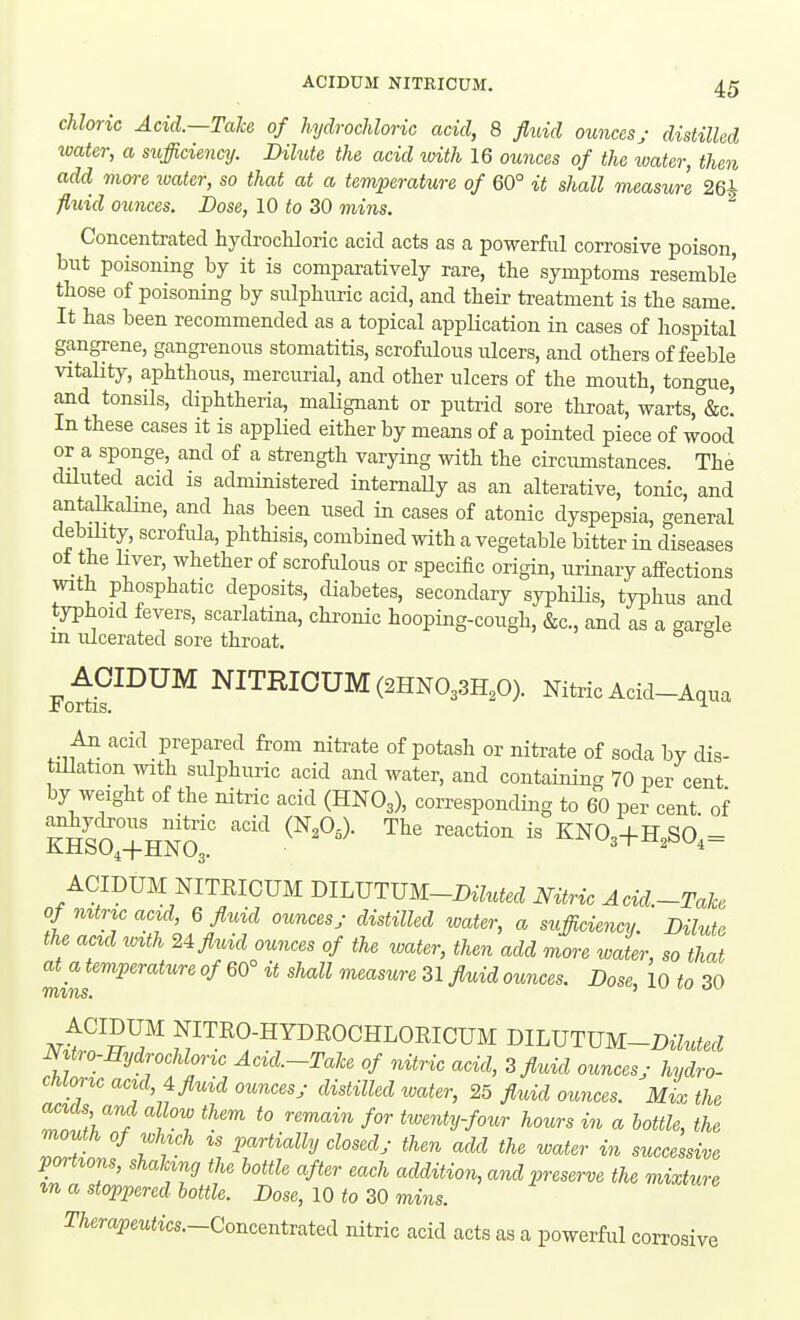 chloric Acid.—Take of hydrochloric acid, 8 fluid ounces; distilled ivater, a sufficiency. Dilute the acid with 16 ounces of the ivater, then add more water, so that at a temperature of 60° it shall measure 26i fluid ounces. Dose, 10 30 mins. Concentrated hydrocHoric acid acts as a powerful corrosive poison, but poisoning by it is comparatively rare, the symptoms resemble those of poisoning by sulphuric acid, and their treatment is the same. It has been recommended as a topical application in cases of hospital gangrene, gangrenous stomatitis, scrofulous ulcers, and others of feeble vitality, aphthous, mercurial, and other ulcers of the mouth, tongue, and tonsUs, diphtheria, maUgnant or putrid sore throat, warts, &c! In these cases it is applied either by means of a pointed piece of wood or a sponge, and of a strength varying with the circumstances. The diluted acid is administered internaUy as an alterative, tonic, and antalkaline, and has been used in cases of atonic dyspepsia, general debility, scrofula, phthisis, combined with a vegetable bitter in diseases ot the hver, whether of scrofulous or specific origin, imnary affections with phosphatic deposits, diabetes, secondary syphilis, typhus and typhoid fevers, scarlatina, chronic hooping-cough, &c., and as a gargle in ulcerated sore throat. Fot^^^™ NITRIOUM(2HN033H,0). Nitric Acid-Aqua All acid prepared from niti-ate of potash or nitrate of soda by dis- tillation with sulphuric acid and water, and containing 70 per cent by weight of the nitric acid (HNO3), corresponding to 60 per cent of ''^'^ i« KN03+H,S0,= ixJtlbU^-l-MJNOj. ACIDUM NITRICUM BlLJJTmi-DiMed Nitric Acid.-Take of mtnc acid, 6 fluid ounces; distilled water, a sufficie^icy Dilute the aad i>^th 2i fluid ounces of the water, then add more water, so that at a temperature of 60° it shall measure 31 fluid ounces. Dose, 10 to 30 miTis. '  /vtn^^?^ NITEO-HYDROCHLORICUM mLVTXJM-Diluted mtro-Hydrochlortc Aczd.-Tahe of nitric acid, 3 fluid ounces; hydro- chloric acid, A fluid ounces; distilled water, 25 fluid ounces. Mix the ZTk, ^° ^^ours in a bottle, the mouth of which IS partially closed; then add the water in successive poHions, shaking the bottle after each addition, and preserve the mixture %n a stoppered bottle. Dose, 10 to 30 mins. Therapeutics—Concentrated nitric acid acts as a powerful corrosive