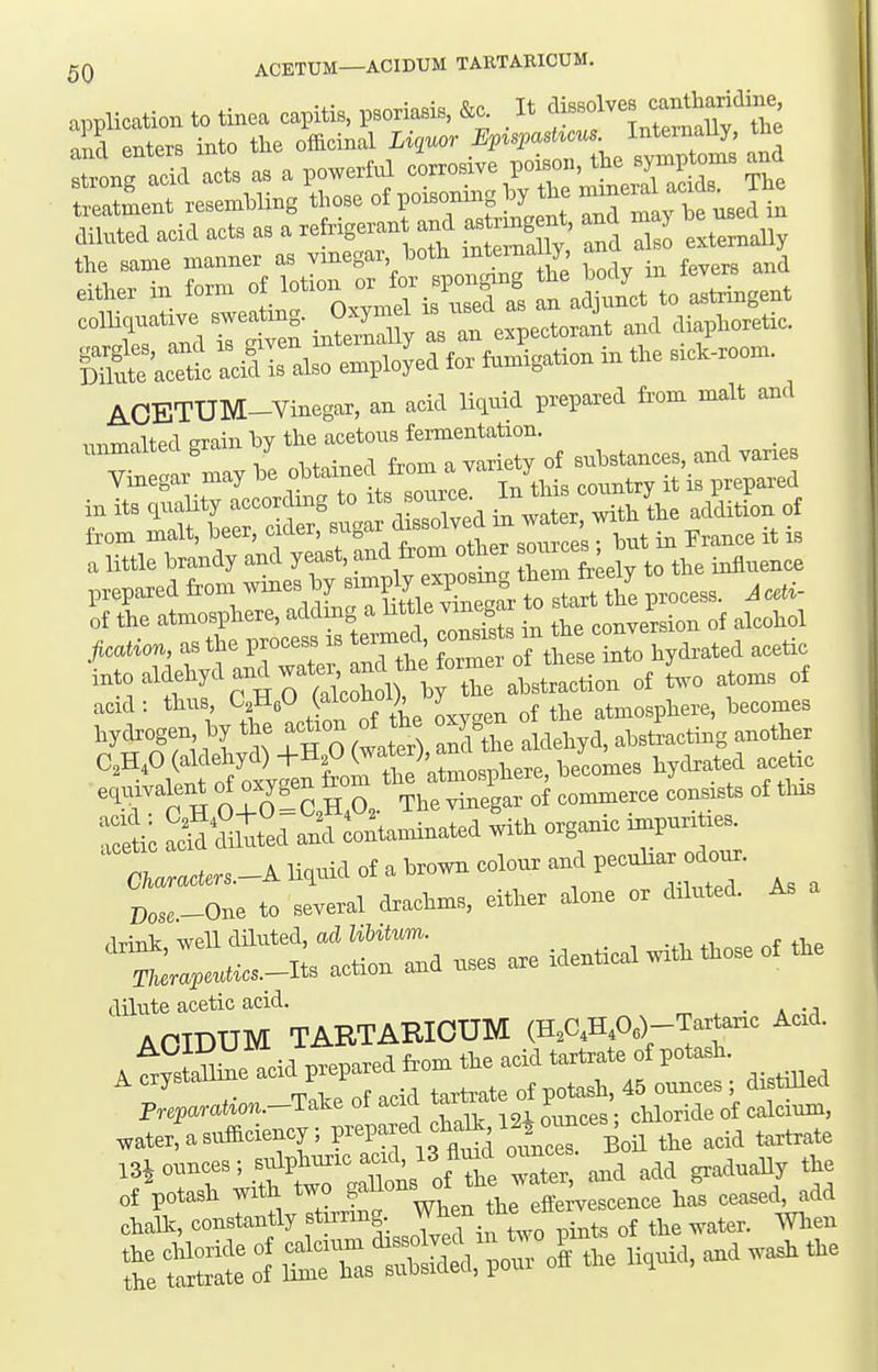 application to tinea capitis, psoriasiB. &c. It f-^^^ ^^l^^f ^^^^ ind enters into the officinal Liquor Ep^spashcus Inteinally, tne rig add acts as a powerful corrosive poison, the syxnptoms and t^'Lnt resemhling tl-se of poisoni..g hy the mxner^^^^^^^^^ diluted acid acts as a »nt -d .trjng^^^^^ and njay he use the same manner as vmegar hoth ii^tema y, either in form of lotion - for spor^^^^^ '^^l l^to astringent ^rTdr^Si^^erUy^^^^ and diaphoretic. &Ttt aXs also employed for fumigation in the s.ck-room. AOETUM-Vinegar, an acid liquid prepared fi'om malt and nnmalted grain by the acetous fermentation. _ in its quality acoorcjins to >t, B»^ce * r:,^, ridition of acation, as the process xs termed, ^^^^^^^^^^^ acetic -.to aiaehycl and wat^^^^^^^^^^ ^ atoms of acid: thus C^HeO (aiconoi;, y atmosphere, becomes hycbogen by the act.on of the o^n o ^ J^^^^^ ^^^^^^^ edmvalent oj oxyf ^ ^ ^he vinegar of commerce consists of tins cmtted a4 Soltannnated with organic mxpur. xes. 0«.s.-A liquid of a brown colour and pecnlxar^dour. p,,,_One to several drachms, either alone or diluted. As dilute acetic acid. _ AOIDUM TARTARICUM (HAH^Oe)-Tartaric Acxd. Iav^ Zu} m^enared from the acid tartrate of potash. ^ crystallme a-l^P-l-^^^^^^ 45 ,,^,es ; distiUed FreparaUon.-T:^^^ ot acia xar ^ chloride of calcium, water, a sufficiency; P^^l-f^f.^^{''j;;r the acid tartrate m ounces ; sulphuric acxd, 13JIukI ounces. of Vtasl. -i^yXf Has cease^ add challc, constantly stirring, vvn ^^^^^^^^ ^^^^^^ Z1^ Si:Tas^:^t?^:;r 0'. t.e ..3. t.e