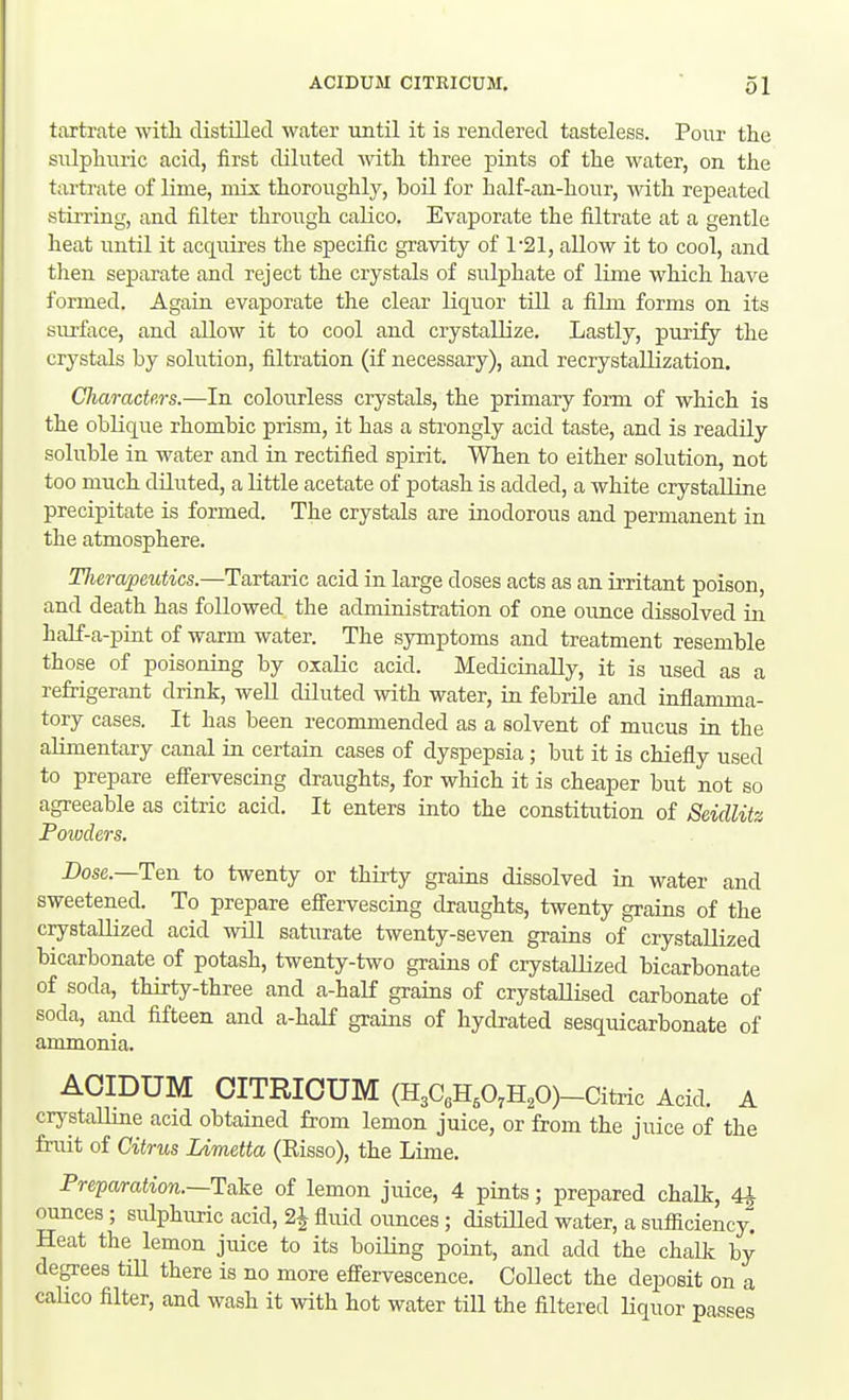 tartrate witlL distilled water until it is rendered tasteless. Pour the sulphuric acid, first diluted with three pints of the water, on the tartrate of lime, mix thoroughly, boil for half-an-hour, with repeated stirring, and filter through calico. Evaporate the filtrate at a gentle heat until it acquires the specific gravity of 1'21, allow it to cool, and then separate and reject the crystals of sulphate of lime which have formed. Again evaporate the clear liquor till a film forms on its surface, and allow it to cool and crystallize. Lastly, purify the crystals by solution, filtration (if necessary), aad recrystaUization. Characters.—In colourless crystals, the primary form of which is the oblique rhombic prism, it has a strongly acid taste, and is readily soluble in water and in rectified spirit. When to either solution, not too much diluted, a little acetate of potash is added, a white crystalline precipitate is formed. The crystals are inodorous and permanent in the atmosphere. Therapeutics.—Tartaric acid in large doses acts as an irritant poison, and death has followed the administration of one ounce dissolved in half-a-pint of warm water. The symptoms and treatment resemble those of poisoning by oxalic acid. Medicinally, it is used as a refrigerant drink, well diluted with water, in febrile and inflamma- tory cases. It has been recommended as a solvent of mucus in the alimentary canal in certain cases of dyspepsia; but it is chiefly used to prepare effervescing draughts, for which it is cheaper but not so agreeable as citric acid. It enters into the constitution of Sddlitz Powders. Dose.—Ten to twenty or thirty grains dissolved in water and sweetened. To prepare effervescing draughts, twenty grains of the crystallized acid will saturate twenty-seven grains of crystallized bicarbonate of potash, twenty-two grains of crystaUized bicarbonate of soda, thirty-three and a-half grains of crystallised carbonate of soda, and fifteen and a-half grains of hydrated sesquicarbonate of ammonia. ACIDUM CITRICUM (H3C«HAH,0)-Citric Acid. A crystaUme acid obtamed from lemon juice, or from the juice of the fruit of Citrus lAmetta (Eisso), the Lime. Preparation.~Take of lemon juice, 4 pints; prepared chalk, 4^ ounces; sulphuric acid, 2^ fluid ounces; distiUed water, a sufficiency. Heat the lemon juice to its boiling point, and add the chalk by degrees tiU there is no more effervescence. Collect the deposit on a caUco filter, and wash it with hot water till the filtered liquor passes