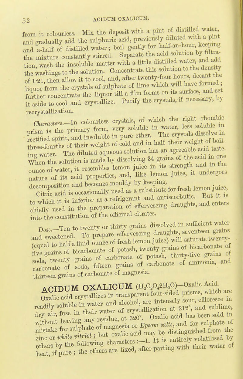 from it colourless. Mix the deposit with a pint of cliBtiUed water and gradually add the sulphvmc acid, previously diluted with a pmt rdfh U of distilled water; hoil gently for haH-an-houi, keepuig he mb^ture constantly stirred. Separate f^f.^^f ^^^.^^J^^^^^^^ tion wash the insoluble matter with a Httle distilled water, and add the ;rsHngs to the solution. Concentrate this solution to the density of 1 21, then allow it to cool, and, after twenty-four hours, de ant the Jkiuor from the crystals of sulphate of lime which will have formed Ser concentrate the liquor till a film forms on its B-rface and set ii aside to cool and crystallize. Purify the crystals, if necessarj, hj recrystallization. Chwra.krs-ln colourless crystals, ot which the right rhombic ■CZ „rimary form, very soluhle in water, less soluble m Srjspti.frdnsolubi; irr pure ether. The crystd. diseolve rn to fourth, o! their weight of cold aud in half their ^''^\f''«^ nl wate. The diluted aqueous solution has an agreeable ac d taste ^Trerfhe solution is made by dissolving M grams of tta acK m one =°ifr-ar;:otS into the constitution of the officinal citrates. rr twpntv or thirtv grains dissolved in sufficient water TaAonTrf Sa, fifteen grains of carbonate ot ammonra, and thirteen gndus of carbonate of magnesia. mistake for sulphate of a/stinguishcd ti-om the