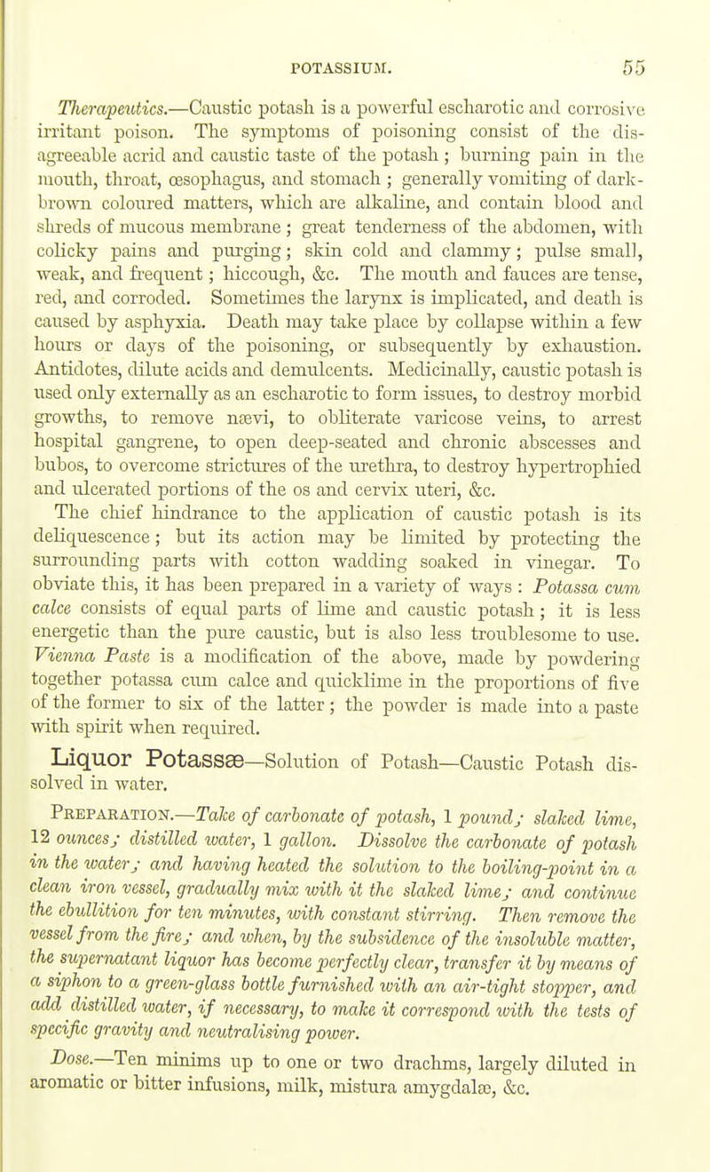 ITierapeutics.—Caustic potash is a powerful escliarotic and corrosix'u irritant poison. The symptoms of poisoning consist of the dis- agreeable acrid and caustic taste of the potash ; burning pain in the mouth, throat, oesophagus, and stomach ; generally vomiting of darh- bro\TO coloiired matters, which are alkaline, and contain blood and shreds of mucous membrane ; great tenderness of the abdomen, with coHcky pains and purging; skin cold and claramy; pulse small, weak, and freqiient; hiccough, &c. The moiith and fauces are tense, red, and corroded. Sometimes the larynx is implicated, and death is caused by asphyxia. Death may take place by collapse within a few hours or days of the poisoning, or subsequently by exhaustion. Antidotes, dilute acids and demulcents. Medicinally, caustic potash is iTsed only externally as an escharotic to form issues, to destroy morbid growths, to remove ntevi, to obliterate varicose veins, to arrest hospital gangrene, to open deep-seated and chronic abscesses and bubos, to overcome strictures of the ui'ethra, to destroy hypertrophied and ulcerated portions of the os and cervix uteri, &c. The chief hindrance to the ap^Dlication of cai;stic potash is its deliquescence; but its action may be limited by protecting the surrounding parts -with cotton wadding soaked in vinegar. To obviate this, it has been prepared in a variety of ways : Potassa cum cake consists of equal parts of lime and caustic potash; it is less energetic than the pure caustic, but is also less troublesome to use. Vienna Paste is a modification of the above, made by powdering together potassa cum calce and quicklime in the proportions of five of the former to sLx of the latter; the powder is made into a paste with spirit when required. Liquor PotaSSSe—Solution of Potash—Caustic Potash dis- solved in water. Preparation.—Ta/ce of carbonate of potash, 1 pound; slalced lime, 12 ouncesy distilled water, 1 gallon. Dissolve the carbonate of potash in the watery and having heated the solution to the boiling-p)oint in a clean iron vessel, gradually mix ivith it the slaked lime; and continue the ebullition for ten minutes, with constant stirring. Then remove the vessel from the fire j and ivhen, by the subsidence of the insoluble matter, the supernatant liquor has become perfectly clear, transfer it by means of a siphon to a green-glass bottle furnished with an air-tight stopper, and add distilled water, if necessary, to make it correspond with the tests of specific gravity and neutralising power. Dose.—Ten minims up to one or two dracluns, largely diluted in aromatic or bitter infusions, milk, mistura amygdala, &c.