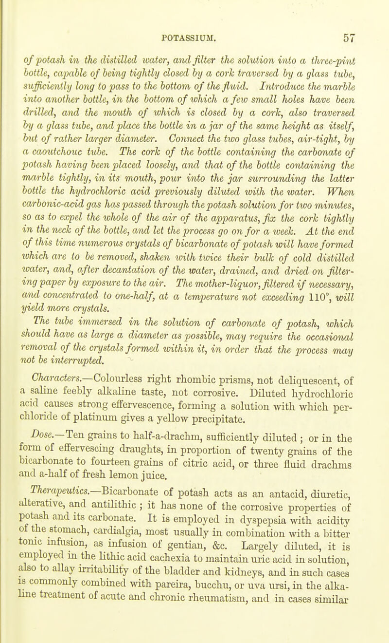 of potash in the distilled water, and filter the solution into a three-pint bottle, capable of being tightly dosed by a cork traversed by a glass tube, sufficiently long to pass to the bottom of the fluid. Introduce the marble into another bottle, in the bottom of ivhich a feiu small holes have been drilled, aiul the mouth of lohich is closed by a cork, also traversed by a glass tube, and place the bottle in a jar of the same height as itself, but of rather larger diameter. Comwct the tioo glass tubes, air-tight, by a caoutchouc tube. The cork of the bottle containing the carbonate of potash having been placed loosely, cmd that of the bottle containing the marble tightly, in its mouth, pour into the jar surrounding the latter bottle the hydrochloric acid previously diluted with the water. When carbo7iic-acid gas has passed through the potash solution for two minutes, so as to expel the whole of the air of the apparatus, fix the cork tightly in the neck of the bottle, and let the process go on for a week. At tlie end of this time numeroics crystals of bicarbonate of potash will have formed lohich are to be removed, shaken with tioice their bulk of cold distilled xvater, and, after decantation of the water, drained, and dried on filter- ing paper by exposure to the air. TJie mother-liquor, filtered if necessary, and concentrated to one-half, at a temperature not exceeding 110°, will yield more crystals. The tube immersed in the sohdion of carbonate of potash, which should have as large a diameter as possible, may require the occasional removal of the crystals formed ivithin it, in order that the process may not be interrupted. Characters.—Co\o\\t\q5S. right rhombic prisms, not deliquescent, of a saline feebly alkaline taste, not corrosive. Diluted bydrocliloric acid causes strong effervescence, forming a solution with which per- chloride of platinum gives a yeUow precipitate. Dose-Ten grains to half-a-drachm, sufficiently diluted ; or in the form of effervescing draughts, in proportion of twenty grains of the bicarbonate to fourteen grains of citric acid, or three fluid drachms and a-half of fresh lemon juice. Therapeutics.—Bic&xhori&tQ of potash acts as an antacid, diuretic, alterative, and antHithic ; it has none of the corrosive properties of potash and its carbonate. It is employed in dyspepsia with acidity of the stomach, cardialgia, most usually in combination with a bitter tome infusion, as infusion of gentian, &c. Largely diluted, it is employed in the lithic acid cachexia to maintain uric acid in solution, also to allay irritabiHty of the bladder and kidneys, and in such cases is commonly combined with pareira, bucchu, or uva ursi, in the alka- line treatment of acute and chronic rheumatism, and in cases similar