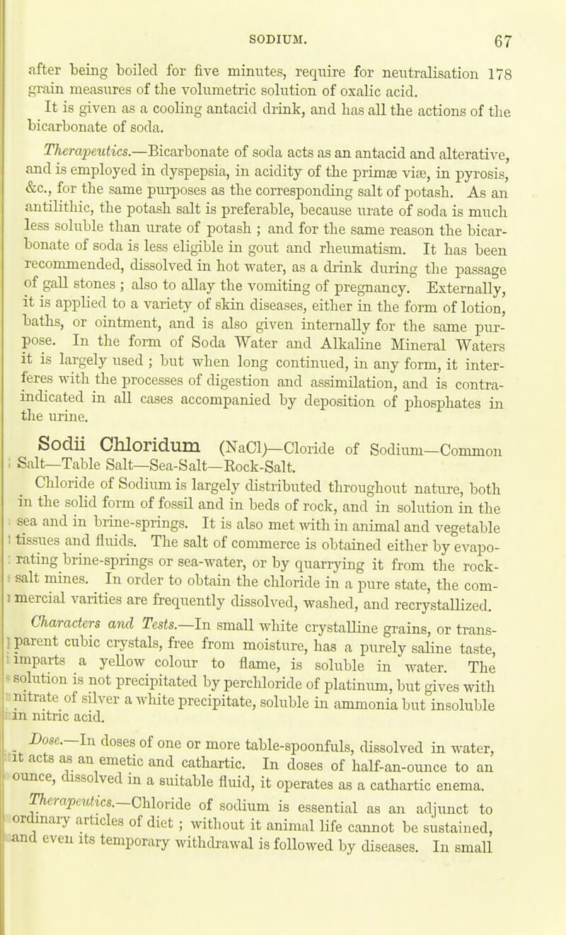 after teing boiled for five minutes, reqiure for neutralisation 178 grain measures of the vohuuetric solution of oxalic acid. It is given as a cooling antacid drink, and has all the actions of the bicarbonate of soda. Therapeutics.—Bicarbonate of soda acts as an antacid and alterative, and is employed in dyspepsia, in acidity of the prim£e vise, in pyrosis, &c., for the same purposes as the corresponding salt of potash. As an antilithic, the potash salt is preferable, because urate of soda is much less soluble than urate of potash ; and for the same reason the bicar- bonate of soda is less eligible in gout and rheumatism. It has been recommended, dissolved in hot water, as a drink during the passage of gall stones ; also to allay the vomiting of pregnancy. Externally, it is applied to a variety of skin diseases, either in the form of lotion, baths, or ointment, and is also given internally for the same pur- pose. In the form of Soda Water and Alkaline Mineral Waters it is largely used ; but when long continued, in any form, it inter- feres with the processes of digestion and assimilation, and is contra- indicated in all cases accompanied by deposition of phosphates in tlie urine. Sodii Chloridum (NaCl)—Cloride of Sodium—Common ; Salt—Table Salt—Sea-Salt—Eock-Salt. Chloride of Sodium is largely distributed throughout nature, both in the solid form of fossil and in beds of rock, and in solution in the : sea and in brine-springs. It is also met \Yith. in animal and vegetable 1 tissues and fluids. The salt of commerce is obtained either by evapo- : rating brine-springs or sea-water, or by quarrying it from the rock- ^ salt mines. In order to obtain the chloride in a pure state, the com- I mercial varities are frequently dissolved, washed, and recrystallized. Characters and Tests.—in small white crystalline grains, or trans- I parent cubic crystals, free from moisture, has a purely saline taste, imparts a yeUow colour to flame, is soluble in water. The < solution is not precipitated by perchloride of platinum, but gives with : nitrate of silver a white precipitate, soluble in ammonia but insoluble iiin mtric acid. Dose.—In doses of one or more table-spoonfuls, dissolved in water, Mt acts as an emetic and cathartic. In doses of half-an-ounce to an ounce, dissolved in a suitable fluid, it operates as a cathartic enema. Therajpeutics.~G\\ovid.e of sodium is essential as an adjunct to ordmaiy articles of diet ; without it animal life cannot be sustained, ■and even its temporary withcbawal is followed by diseases. In smaU