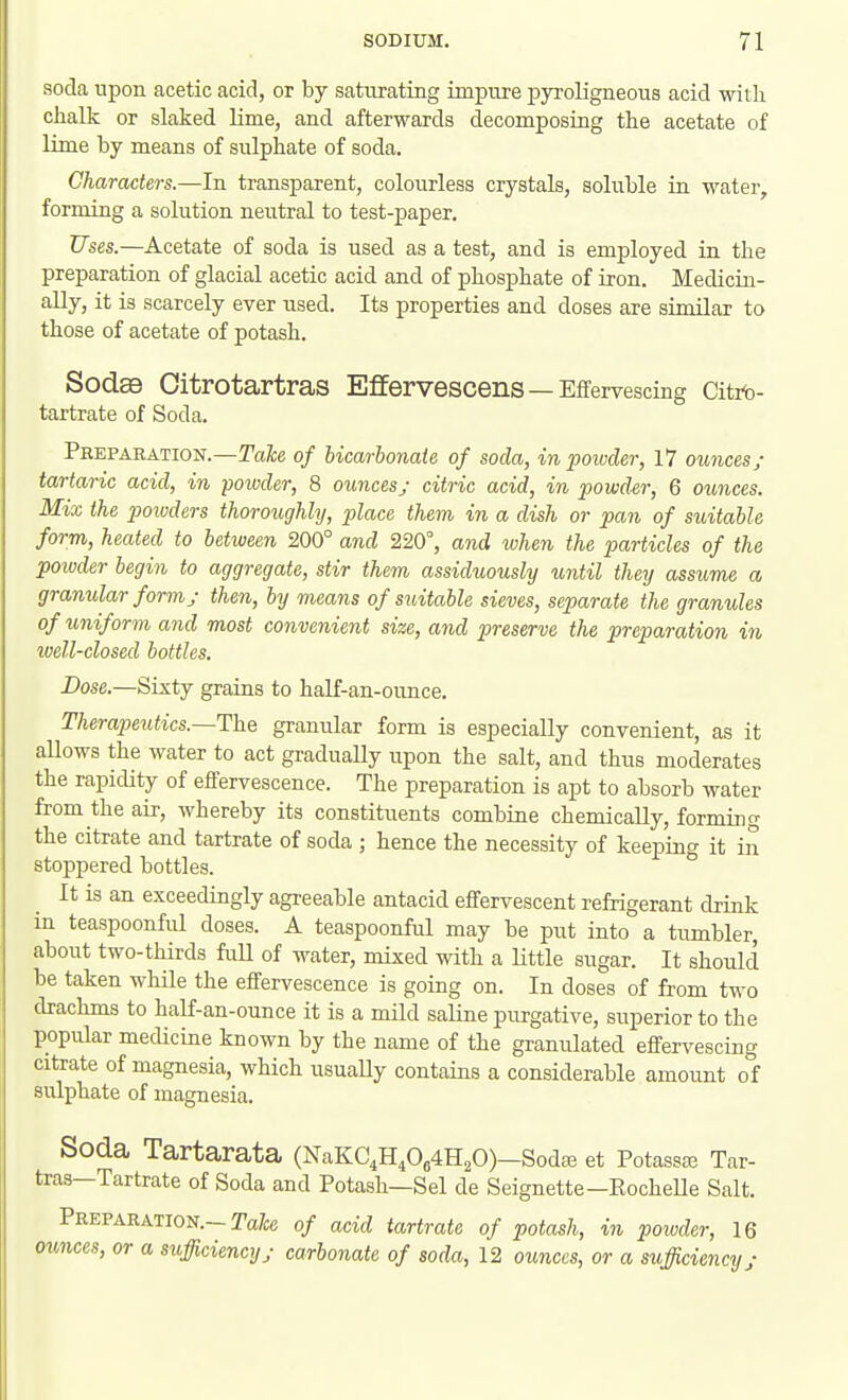 soda upon acetic acid, or by sattirating impure pyroligneous acid with clialk or slaked lime, and afterwards decomposing the acetate of Ume by means of sulphate of soda. Characters.—In transparent, colourless crystals, soluble in water, forming a solution neutral to test-paper. Uses.—Acetate of soda is used as a test, and is employed in the preparation of glacial acetic acid and of phosphate of iron. Medicin- ally, it is scarcely ever used. Its properties and doses are similar to those of acetate of potash. Sodae Oitrotartras Effervescens—Effervescing Citrt)- tartrate of Soda. Preparation.—TaX;6 of hicarbonaie of soda, in powder, 17 ounces/ tartaric acid, in poioder, 8 ounces; citric acid, in powder, 6 ounces. Mix the powders thoroughly, place them in a dish or pan of suitable form, heated to between 200° and 220, and ivhen the particles of the powder begin to aggregate, stir them assiduously until they assume a granular form y then, by means of suitable sieves, separate the granules of tmiform and most convenient size, and preserve the preparation in well-closed bottles. I>ose.—Sis.tj grains to half-an-ounce. Therapeutics.—The granular form is especially convenient, as it allows the water to act gradually upon the salt, and thus moderates the rapidity of effervescence. The preparation is apt to absorb water from the air, whereby its constituents combine chemically, forming the citrate and tartrate of soda ; hence the necessity of keeping it in stoppered bottles. It is an exceedingly agreeable antacid effervescent refrigerant drink in teaspoonful doses. A teaspoonful may be put into a tumbler, about two-thirds full of water, mixed with a Uttle sugar. It should be taken while the effervescence is going on. In doses of from two drachms to half-an-ounce it is a mild saline purgative, superior to the popular medicine known by the name of the granulated effervescing citrate of magnesia, which usually contains a considerable amount of sulphate of magnesia. Soda Tartarata (NaKC,H,064H20)—Sodte et Potassaj Tar- tras—Tartrate of Soda and Potash—Sel de Seignette-EocheUe Salt. Preparation.—Ta/ce of acid tartrate of potash, in poivder, 16 ounces, or a sufficiency/ carbonate of soda, 12 ounces, or a sufficiency/