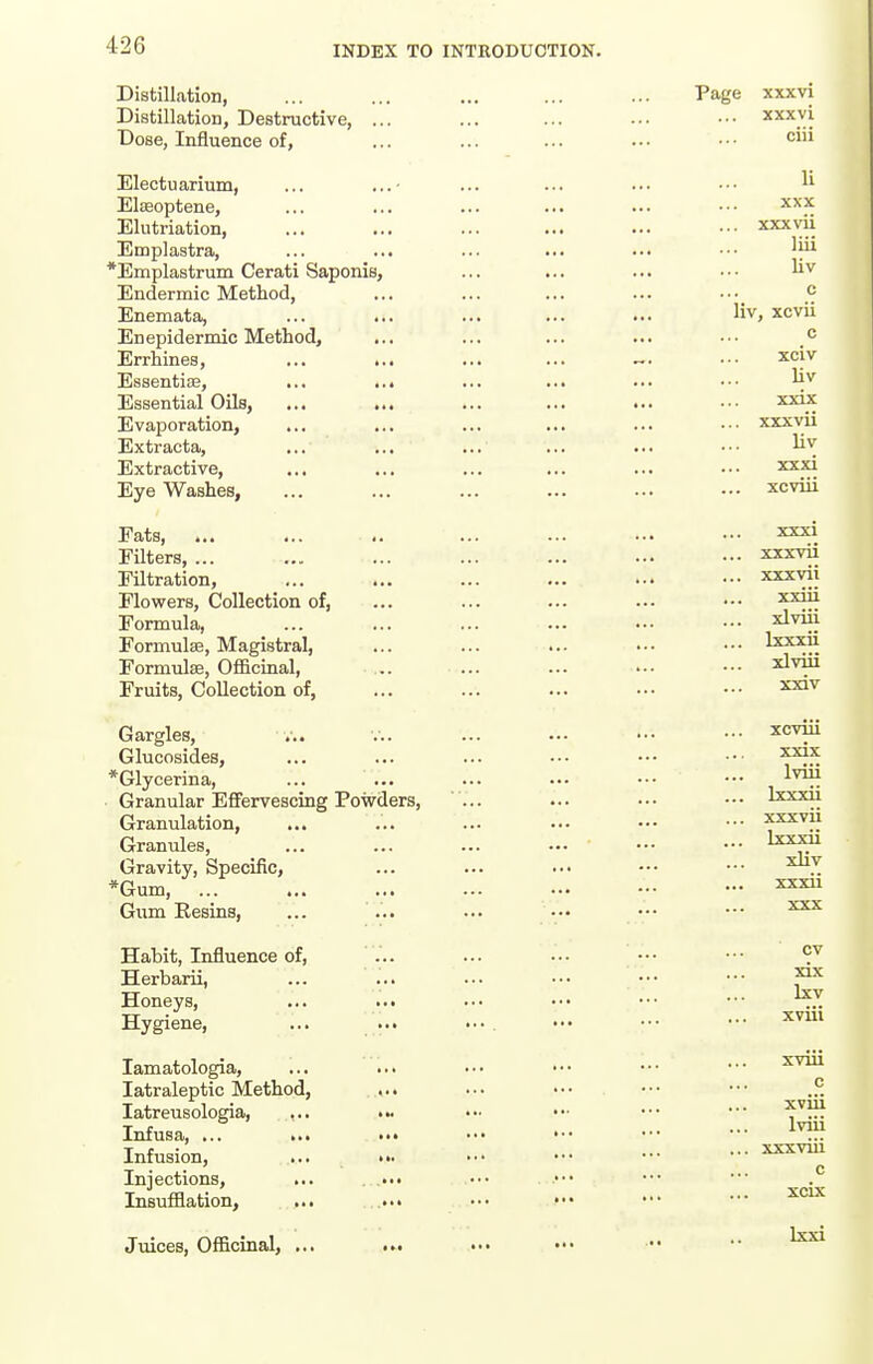 Distillation, Distillation, Destructive, ... Dose, Influence of, Electuarium, ... Elseoptene, Elutriation, Emplastra, *Emplastrum Cerati Saponis, Endermic Method, Enemata, En epidermic Method, Errhines, ... ... Essentiae, ... ... Essential Oils, ... ... Evaporation, Extracta, ... ... Extractive, Eye Washes, Fats, ... Filters, ... Filtration, Flowers, Collection of, Formula, Formulse, Magistral, Formulse, Officinal, Fruits, Collection of, Gargles, ... Glucosides, *Glycerina, Granular Effervescing Powders, ... Granulation, ... Granules, Gravity, Specific, *Gum, ... Gum Eesins, ... ... Habit, Influence of, ... Herbarii, Honeys, ... ... Hygiene, lamatologia, latraleptic Method, latreusologia, ... ... Infusa, ... ... ••• ••• '•• Infusion, ... ••. ••' Injections, ... ... Insufflation, ... ... ••• ••• Juices, Officinal, ...