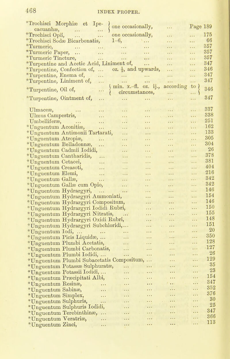 * *Trochisci MorpliiEE et Ipe- ) • n t> ion cacuauhiB, ... .. | one occaBionally, ... Page 189 *Trocbi8ci Opii, ... ... one occasionally, ... ... 175 *Trochisci Sodas Bicarbonatis, 1-6, ... ... ... 66 ♦Turmeric, ... ... ... ... ... ... 357 *Turmeric Paper, ... ... ... ... ... ... 357 *Turmeric Tincture, ... ... ... ... ... 357 ^Turpentine and Acetic Acid, Liniment of, ... ... ... 347 ♦Turpentine, Confection of, ... oz. and upwards, ... ... 346 ♦Turpentine, Enema of, ... ... ... ... ... 347 ♦Turpentine, Liniment of, ... ... ... ... ... 347 ... j ' ^--''^^ 1 346 ♦Turpentine, Ointment of, ... ... ... ... ... 347 UlmaccEe, ... 337 Ulmus Campestris, ... ... ... ... ... 338 Umbelliferffi, ... ... ... ... ... ... 251 Onguentum Aconitias, ... ... ... ... ... 162 Unguentum Antimonii Tartarati, ... ... ... ... 133 ♦Unguentum Atropise, ... ... ... •• .■• 305 ♦Unguentum Belladonnas, ... ... ... ... ••■ 304 ♦Unguentum Cadmii lodidi, ... ... ... ••■ 26 ♦Unguentum Cantharidis, ... ... ... ... ••• 378 ♦Unguentum Cetacei, ... ... ... ... •■• 381 ♦Unguentum Creasoti, ... ... ... ■•• ••• 404 ♦Unguentum Elemi, ... ... ... ... ••• 216 ♦Unguentum Gallse, ... ... ... ... ■•• 342 ♦Unguentum Gallse cum Opio, ... .. ... ■•• 342 ♦Unguentum Hydrargyri, ... ... ••■ ■•• ••■ 146 ♦Unguentum Hydrargyri Ammoniati, ... ... ... 154 ♦Unguentum Hydrargyri Compositum, ... ... ... 146 ♦Unguentum Hydrargyri lodidi Rubri, ... ... .-• 150 ♦Unguentum Hydrargyri Nitratia, ... ... ••- •■• 155 ♦Unguentum Hydrargyri Oxidi Rubri, ... ... ... 148 ♦ Unguentum Hydrargyri Subchloridi,... ... ... ■•• 151 ♦Unguentum lodi, ... ... ... ••• •■• ••■ ^0 ♦ CTnguentum Picis Liquidse, ... ... ... • • • • ■ • 350 Unguentum Plunibi Acetatis, ... ... • • • • • ■ 128 ♦Unguentum Plumbi Carbonatis, ... ... ••• ••• 127 ♦Unguentum Plumbi lodidi, ... ... •■■ ••• •■• 26 ♦Unguentum Plumbi Subacetatis Compositum, ... ... .■• 129 ♦Unguentum Potassse Sulphuratse, ... ... ■•• ••• 35 ♦Unguentum Potassii lodidi, ... ... ■•• ••■ ••• 23 ♦Unguentum Prfficipitati AIM, ... ••• ••• ••• 1°* ♦Unguentum Eesinae, ... ••• ••• •• ••• ^47 ♦Unguentum Sabinae, ... ■■• ••• ■•• ••• ♦Unguentum Simplex, ... ■•• •■• ••• ••• 3/6 ♦Unguentum Sulphuris, •■ ■■• ••• ••• * Unguentum Sulphuris lodidi, ... ••■ ••• ••• 25 Unguentum Terebinthinse, ... ... ••• ••• ••• 366 ♦Unguentvun Zinci ♦Unguentum Veratrise,